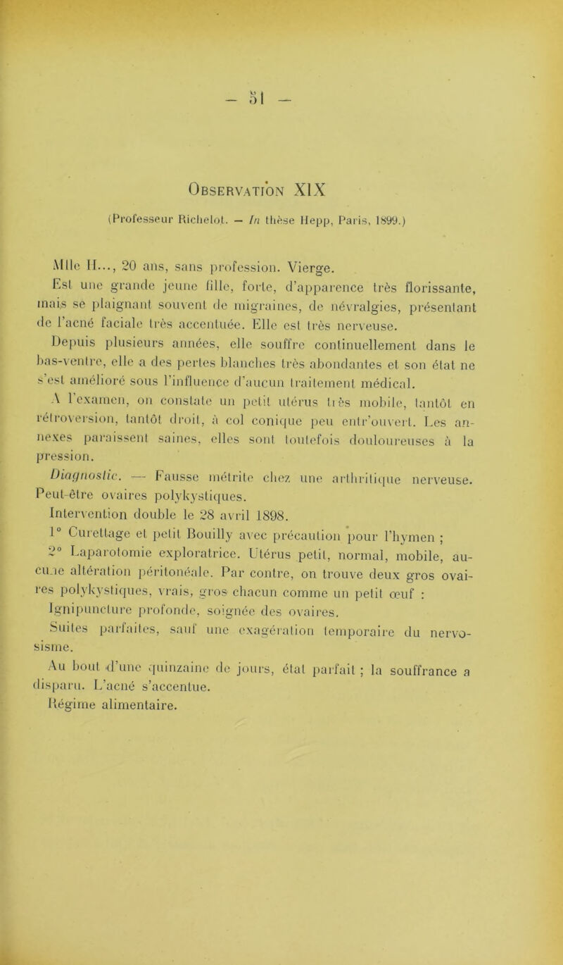 (Professeur Riclielot. — In tlièse Hepp, Paris, 1899.) Mlle II..., 20 ans, sans profession. Vierge. hsl une grande jeune lille, forte, d’apparence très florissante, inai;S se plaignant someni de migraines, de né\'ralgies, présentant de 1 acné faciale li’ès accentuée. Elle est li'ès nerveuse. Depuis plusieurs années, elle souffre continuellement dans le l)as-\ entre, elle a des perles blanches li'ès abondantes et son état ne s est amélioré sous rinfluence d’aucun ti-ailemenl médical. A 1 c.xamen, on constate un petit utérus liés mobile, lantôl en rélrovei‘sion, tanlo! droit, à col conitpic peu cnli‘’ouverl. Les a.n- ne.\es paraissent saines, elles sont toutefois douloui’euses à la pression. thciçjfioslic. l’ausse metrite chez une artliritupie neiA’euse. Peut-être ovaires polykystiques. Inleiuenlion double le 28 avril 1898. 1“ Curettage et petit Bouilly a\ ec précaution jiour l’hymen ; 2° Laparotomie exploratrice. Utérus petit, normal, mobile, au- cune altération péritonéale. Par contre, on trouve deux gros ovai- res polykystiques, \ rais, gi’os chacun comme un petit œuf : Igiiipuncturc profonde, soignée des ovaires. .Suites pai'faites, sauf une exagéiation temporaire du nervo- sisme. Au bout d’une quinzaine de jours, étal parfait ; la souffrance a dis[)aru. L’acné s’accentue. Bégime alimentaire.