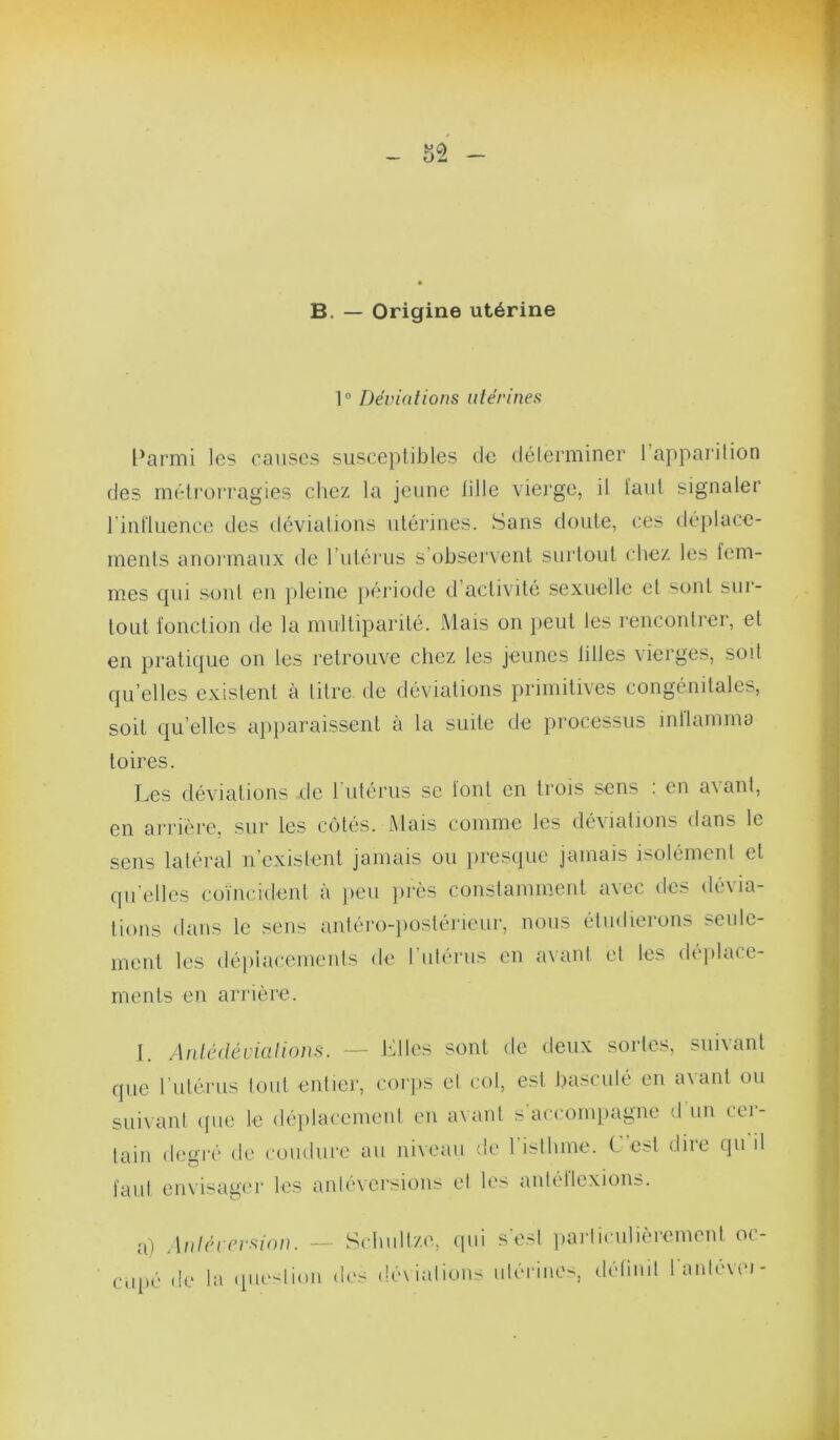 B. — Origine utérine 1“ Déviations utérines l’armi les causes susceptilDles de délerminer l’apparilion des méti'üiTagies cliez la jeune iille vierge, il l’aiil signaler rinlluence des déviations utérines. Sans doute, ces déplace- ments anormaux de l’uténis s’obsei'vent sui'tout chez les lem- mes qui sont en pleine })ériode d’activité sexuelle et sont sur- tout l'onction de la multiparité. Mais on peut les l’encontrer, et en pratique on les retrouve chez les jeunes tilles vierges, soit qu’elles existent à titra de déviations primitives congénitales, soit qu’elles apparaissent à la suite de processus inllamma toires. Les déviations do 1 utérus se lont en trois sens . en a\ant, en arrière, sur les cotés. Mais comme les déviations dans le sens latéral n’existent jamais ou presque jamais isolément et qu elles coïncident à })eu ]uès constamment a\ec de> dé\ia- tions dans le sens antéro-])ostérieur, nous étudierons seule- ment les dé])lacements de ruiérus en avani et les déplace- ments en arrière. J. Antédéviafions. — J'dles sont de deux sortes, suivant que rutérus tout entier, corps el col, est basculé en avant ou suivant <pie le déplacement eu a\ ant s accompagne d un cu- lain degré de coinlure au niveau de risilune. C est dire qu il l’aul envisager les aniévei'sions el les autéllexions. a) Aniérrrsion. — Schullze, qui s’e.sl parliculièrement oc- c.ipé de la (pie-lion des déxialious ulérines, détimi lanlevei-