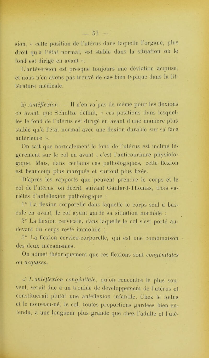 sien, « relie posilion de 1 iiléne^ dans la(|uelle 1 organe, plus droit qu’à Tétai normal, est stable dans la situation où le fond est dirigé en avant ». L’anléversion est presque toujours une déviation acquise, et nous iTeii avons pas trouvé de cas bien typique dans la lit- térature médicale. b) Aiiléllexioii. — 11 n’en va pas de même pour les llexions en avant, que Scliultze définit, « ces positions dans lesquel- les le fond de Tutérus est dirigé en avant d'une manière plus stable qu’à Tétat normal avec une llexion durable sur sa lace antérieure ». On sait que normalement le loiid de Tutérus est incliné lé- gèrement sur le col en avant ; c’est Tanlicourbure physiolo- gique. Mais, dans certains cas palliologKpies, celle flexion est beaucoup plus marquée et surtout plus lixée. Ü’ajuès les rapports que peuvent prendre le corps et le col de Tutérus, on décrit, suivant Gaillard-Thomas, trois va- riétés d’antéflexion pathologique : 1° La flexion corporelle dans laquelle le corps seul a bas- culé en avant, le col ayant gardé sa silualion normale ; 2° La flexion cervicale, dans laquelle le col s’est porté au- devant du corps resté immobile ; d” La flexion cervico-corporelle, qui est une combinaison • des deux mécanismes. On admet théoriquement que ces flexions sont congénilales ou acquises. a) L’auléllexiou conrjénilalc, qu’on-rencontre le plus sou- vent, sei’ail duc à un trouble de développement de Tutérus et constituerait plutôt une antéflexion infantile. Chez le feelus et le nouveau-né, le col, toutes proportions gardées bien en- tendu, a une longueur plus grande que chez l’adulte et Tulé-