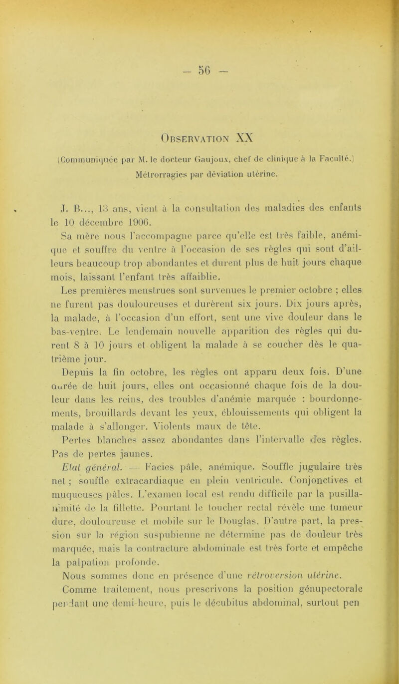 (Coimuunii|uce par M. le docteur Gaiijoux, chef de cliniiiue à la Eacidlé.' Métrorragies jtar déviation utérine. .î. B..., \'A ans, \ieiil à la cnn^iillalioii dos maladies des cnfaiils le 10 dccembi'G 1900. Sa mère nous raccompag'iio parce (lu’elle esl liés faible, anémi- (|ue el soulTre du \cuire à l’occasiou do ses règles (jui sont d’ail- leurs beaucoup trop al)ondaiiles cl durent j)lus de huit jours chaque mois, laissant rcnfanl très affaiblie. Les premières menstrues sont survenues le premier octobre ; elles ne furent pas douloureuses et durèrent six jours. Dix jours après, la malade, à l’occasion d’un effort, sent une \i\c douleur dans le bas-ventre. Le lendemain nouvelle apparition des règles qui du- rent S à 10 joui's et obligent la malade à se coucher dès le qua- trième jour. Depuis la fin octobre, les règles ont apparu deux fois. D’une Ouréc de huit jours, elles ont occasionné chaque fois de la dou- leur dans les reins, des troubles d’anémie maixiuéc : bourdonne- ments, brouillards devant les veux, éblouissements qui obligent la malade à s’allongei’. \dolenls maux de tête. Pertes blanches assez abondante.s dans rintervalle des règles. Pas de perles jaunes. Elal général. — Faciès pâle, anéini(iue. Souffle jugulaire très net ; souffle extracardiaque en plein ventricule. Conjonctives el muqueuses j)àles. L’e.xamen local est rendu difficile par la pusilla- nimité de la fillette. Pourtant le toucher rectal réxèle une tumeur dure, doulonreiise et mobile sur h' Douglas. D’autre part, la pres- sion sur la région suspubienne ne détermine |>as de douleur très marcpiécq mais la contraclnre abdominale est très forte id empêche la palpation profcmde. Nous sommes donc en pré.sence d'une rélroiersion ulérine. Comme traitement, nous })rescri\ons la position génupeclorale pciulant une demi-heure, puis h' décubitus abdominal, surtout pen