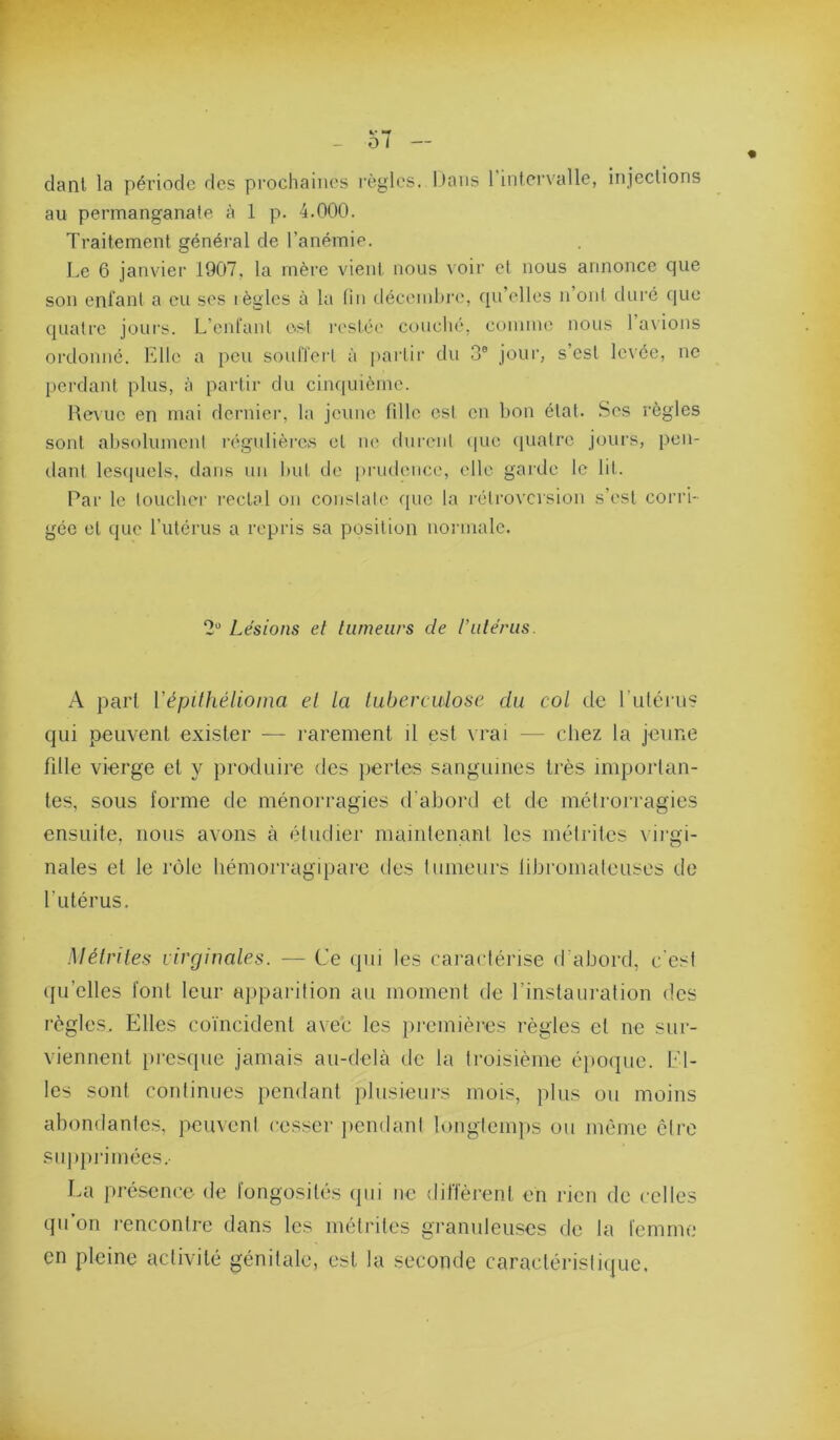 clanl la période des prochaines règles. iJaus 1 intervalle, injections au permanganate à 1 p. 4.000. Traitement général de l’anémie. Le 6 janvier 1907, la mère vient nous voir et nous annonce cpie son enfant a eu ses lègles à la tin décembre, qu’elles n ont duré que quatre joui's. L’enfanl est restée couclié, comme nous l’avions ordonné. Elle a peu sonlTeii à partir du .3® joui’, s’est levée, ne perdant plus, à partir du ciiupiième. Revue en mai derniei-, la jeune fille est en bon étal. Ses règles sont absoluinenl régnlièrCiS et ne dnreni (|ue (juatre jours, pen- dant lesipiels, dans un but de [irudence, elle garde le lit. Par le toucher rectal on constate que la rétroversion s’esl corri- gée et que l’iitérus a repris sa position normale. 2“ Lésions et tumeurs de l’utérus. A pari Vépilhélioma et la tuberculose du col de rulérus qui peuvent exister — rarement il est vrai — (diez la jeune fille vierge et y produire des pertes sanguines très importan- tes, sous forme de ménorragies d'abord et de métrorragies ensuite, nous avons à étudier maintenant les mélrites virgi- nales et le rôle liémorragipare des tumeurs libromateuses de futérus. Mélrites virginales. — Ce ipii les caractérise d’abord, c’est ({u’elles font leur apparition au moment de Tinstauralion des règles. Elles coïncident avec les premières règles et ne sur- viennent }uesque jamais au-delà de la troisième éjioijue. El- les sont conlinues pendant plusieurs mois, plus ou moins abondantes, peuveni cesser pendani longtemps ou même être supprimées. La jiréscnce de longosilés ipii ne ditlèrenl en rien de celles qu’on rencontre dans les métriles granuleuses de la femme en pleine activité génitale, est la seconde caraclérisliijue.