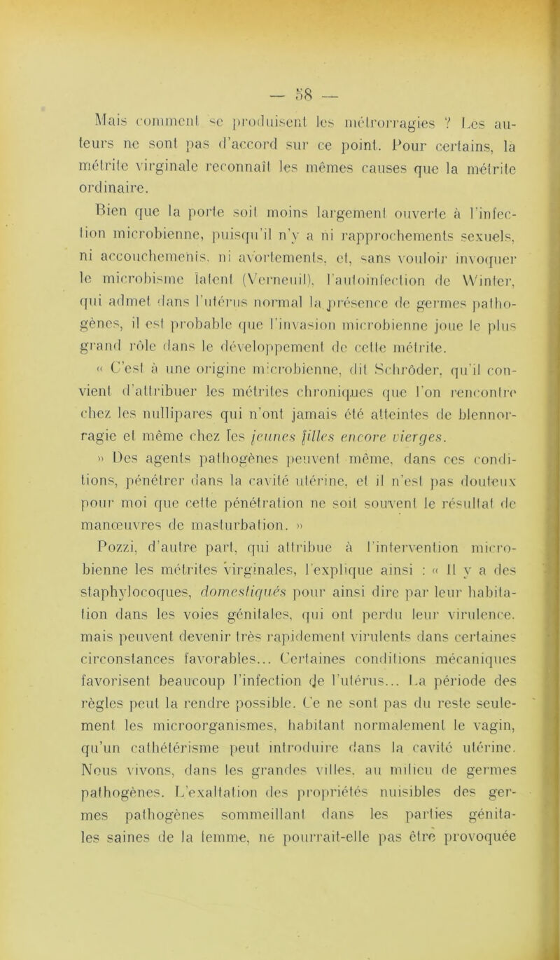 Mais cuinmciil prodiiiscnl les iiiéiroj'i-agies ? Les ail- leurs ne sont pas d’accord sur ce point. Pour certains, la métrile virginale reconnaît les mêmes causes que la métrite oi-dinaire. Bien que la porte soit moins largemen! ouverte à l’infcc- lion microbienne, jmisipi’il n’y a ni rapprochements sexuels, ni accouchcmcnis, ni av'orlemenls. et, “^ans vouloii' invo([uer le microbisme ialeni (X'erneuil). raiiloinlecliou de VVinlei’, (fui admet dans rut('u'iis nornial la j»ivsence de germes palho- gènes, il est probable (jue riinaisioii microbienne joue le plus grand r('de dans le (b'veloppemcnl de celle mcli’ite. « C’csl à une origine ni'crobicnne, dit Schrôder. qu'il con- vient d’allribuer les méli'iles chroni(|.ues (jue l’on l’enconlri' chez les nullipares qui n’ont jamais été atteintes de blennoi'- ragie el même chez Tes jeunes jilles eneore vierges. Des agents pathogènes ficuvenl nnnne, dans ces condi- tions, pénétrer dans la cavité ulérine, el il n’est pas douteux pour moi que cette pénétration ne soit souvent le résultat de manœuvres de masturbation. » Pozzi, d’autre part, qui attribue à l’infei’vention mici’o- bienne les métrites virginales, l’explique ainsi : « 11 y a des staphylocoques, domestiqués poui' ainsi dire par leur habita- tion dans les voies génitales, qui ont perdu leui’ virulence, mais peuvent devenir très rapidement virulents dans ceiMaines circonstances favorables... Certaines condilions mécaniques favorisent beaucoup l’infection eje l’utérus... I.a période des règles peut la rendre possible. Ce ne sont pas du reste seule- ment les microorganismes, tiabitant normalement le vagin, qu’un cathétérisme peut introduire dans la cavité utérine. Nous vivons, dans les grandes villes, au milieu de germes pathogènes. ILexaltalion des propriétés nuisibles des ger- mes palbogènes sommeillant dans les parties génita- les saines de la lemme, ne pourrait-elle pas être firovoquée