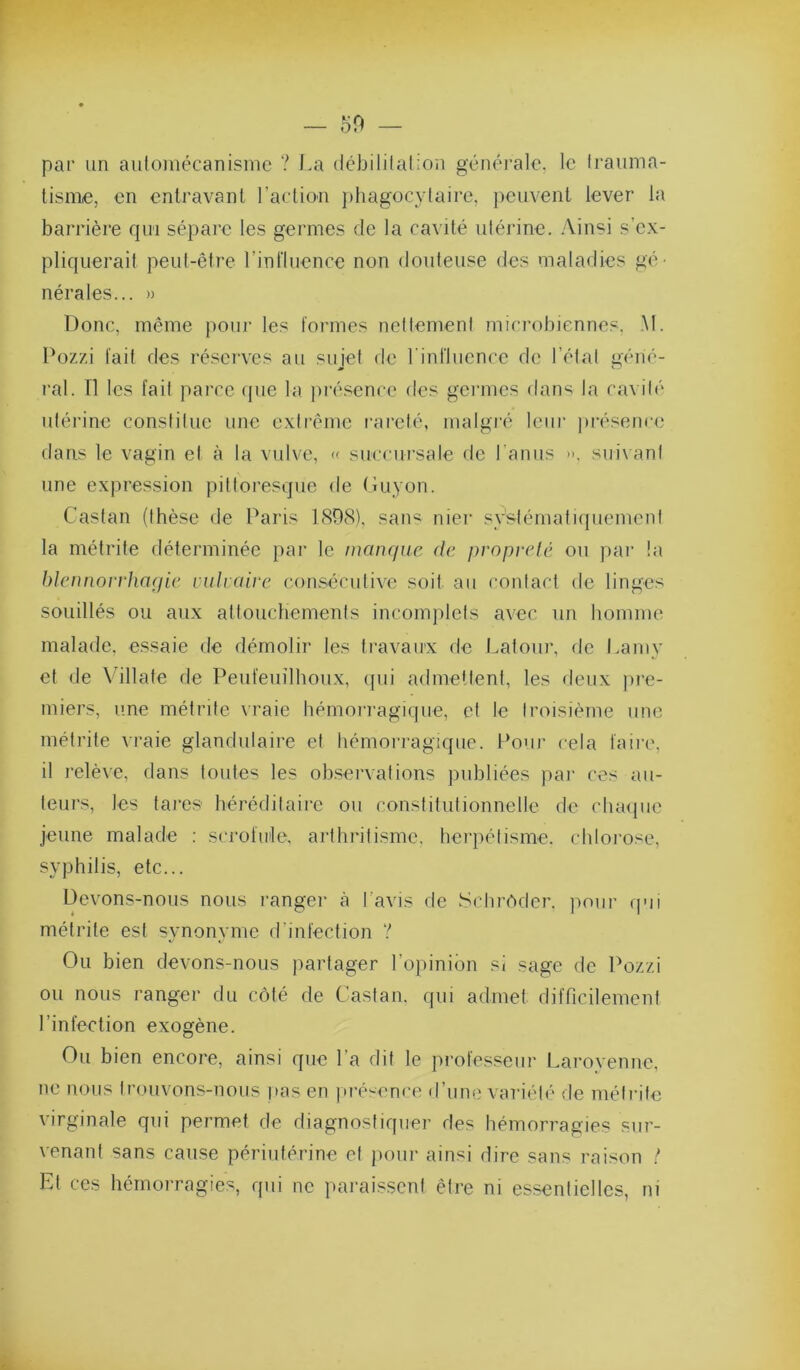 — 50 par un automécanisinc ? La débililalion généi’alc, le Irauma- tisniie, en enlravanl l’action phagocytaire, peuvent lever la barrière qui sépare les germes de la cavité utérine, .\insi s’c.\- pliquerait peut-être l’influence non douteuse des maladies gé- nérales... » Donc, même pour les formes nettement microbiennes, .M. Pozzi fait des réserves au sujet de l'influence de l’état géné- ral. n les fait parce (pie la présence des germes dans la cavité utérine constitue une extrême rareté, malgré leur présence dans le vagin et à la vulve, « succursale de l’anus i-, sui\ant une expression pittoresque de Guyon. Castan (thèse de Paris 1(S08), saii'^ nier systématiquement la métrite déterminée par le manque de propreté ou par !a blennorrhaqie vulraire consécutive soit au contact de linges souillés ou aux attouchements incomplets avec un homme malade, essaie de démolir les travaux de Latour, de Lamy et de Villate de Peufeuîlhoux, cpii admellent, les deux pj'e- miers, une métrite vraie hémorragique, et te troisième une métrite vraie glandulaire et hémoi-ragique. Pouj- cela faire, il relève, dans toutes les obsei’vations publiées par ces au- teurs, les tares héréditaire ou constitutionnetle de cluupie jeune malade : scrofule, arthidtisme, herpétisme, chlorose, syphilis, etc... Devons-nous nous rangei- à l’avis de Sclir(*ider. pour qui métrite est synonyme d’infection ? Ou bien devons-nous partager l’opinion si sage de Pozzi ou nous ranger du côté de Castan. qui admet difficilement l’infection exogène. Ou bien encore, ainsi que l’a dit le professeiii’ Larovenne, ne nous trouvons-nous pas en présence d’une vai'iélé de métrite virginale qui permet de diagnostiquer des hémorragies sur- venant sans cause périutérine et poui- ainsi dire sans raison !