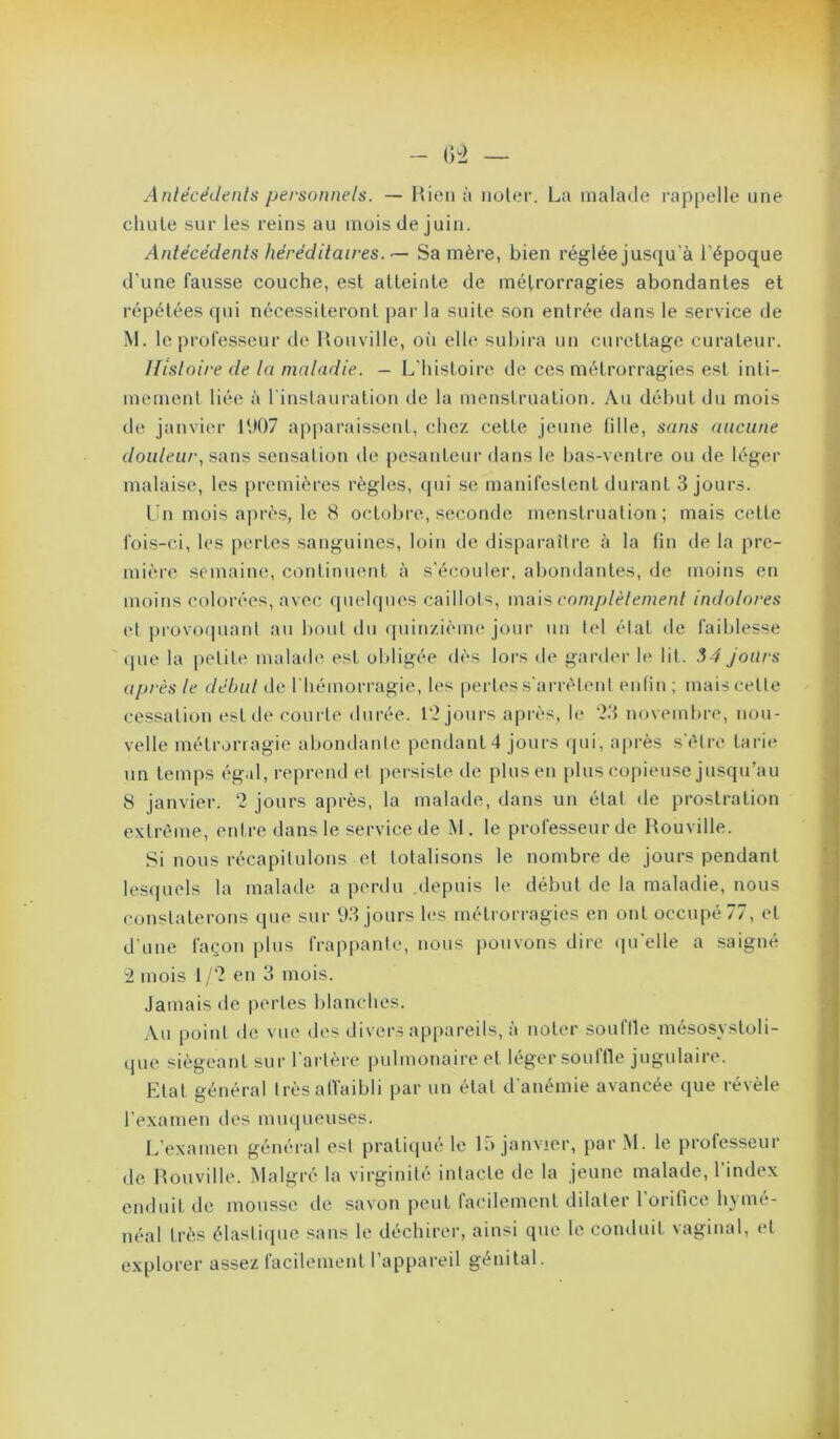 Anlécédents personnels. — Hioii à iioUm’. La malade rappelle une chule sur les reins au mois de juin. Antécédents héréditaires. Sa mère, bien réglée jusqu’à l’époque d’une fausse couche, est atteinte de métrorragies abondantes et répétées qui nécessiteront par la suite son entrée dans le service de M. le professeur de Uouville, oii elle subira un curettage curateur. Histoire de la maladie. — L’histoire de ces métrorragies est inli- mement liée à l'inslauration de la menstruation. Au début du mois de janvier lt)07 ai)paraissent, chez cette jeune fille, sans aucune douleur., sans sensation de pesanteur dans le bas-ventre ou de léger malaise, les premières règles, qui se manifestent durant 3 jours. L n mois après, le 8 octobre, seconde menstruation; mais cette fois-ci, les pertes sanguines, loin de disparaître à la fin de la pre- mière semaine, continuent à s'éco\iler, abondantes, de moins en moins colorées, avec quelques caillots, \\va\^ complèlement indolores et provoipiant au bout du quinziènu'jour un tel état de faiblesse (pie la [letite malade est oldigée dès lors de garder le lit. 54 jours après le début de riiémorragie, les [lertes s aria'dent entin ; mais cette cessation est de courte durée. l'2 jours après, le '23 novembre, nou- velle métrorragie abondante pendant 4 jours qui, après s'étre tarie un temps égal, reprend et persiste de plus en [ilus copieuse jusqu’au 8 janvier. 2 jours après, la malade, dans un état de prostration extrême, entre dans le service de M. le professeur de Rouville. Si nous récapitulons et totalisons le nombre de jours pendant lesquels la malade a perdu depuis le début de la maladie, nous constaterons que sur 93 jours les métrorragies en ont occupé 77, et d’une façon plus frappante, nous pouvons dire (ju'elle a saigné 2 mois 1/2 en 3 mois. Jamais de pertes blanches. Au point de vue des divers appareils, à noter souffle mésosystoli- que siégeant sur l'artère pulmonaire et léger souffle jugulaire. Etat général trèsafl'aibli par un état d'anémie avancée que révèle l’examen des muqueuses. L’examen général est pratiqué le 15 janvier, par .M. le professeur de Rouville. Malgré la virginité intacte de la jeune malade, l'index enduit de mousse de savon peut facilement dilater l'orifice hynié- néal très élastitpie sans le déchirer, ainsi que le conduit vaginal, et explorer assez facilement l’appareil génital.