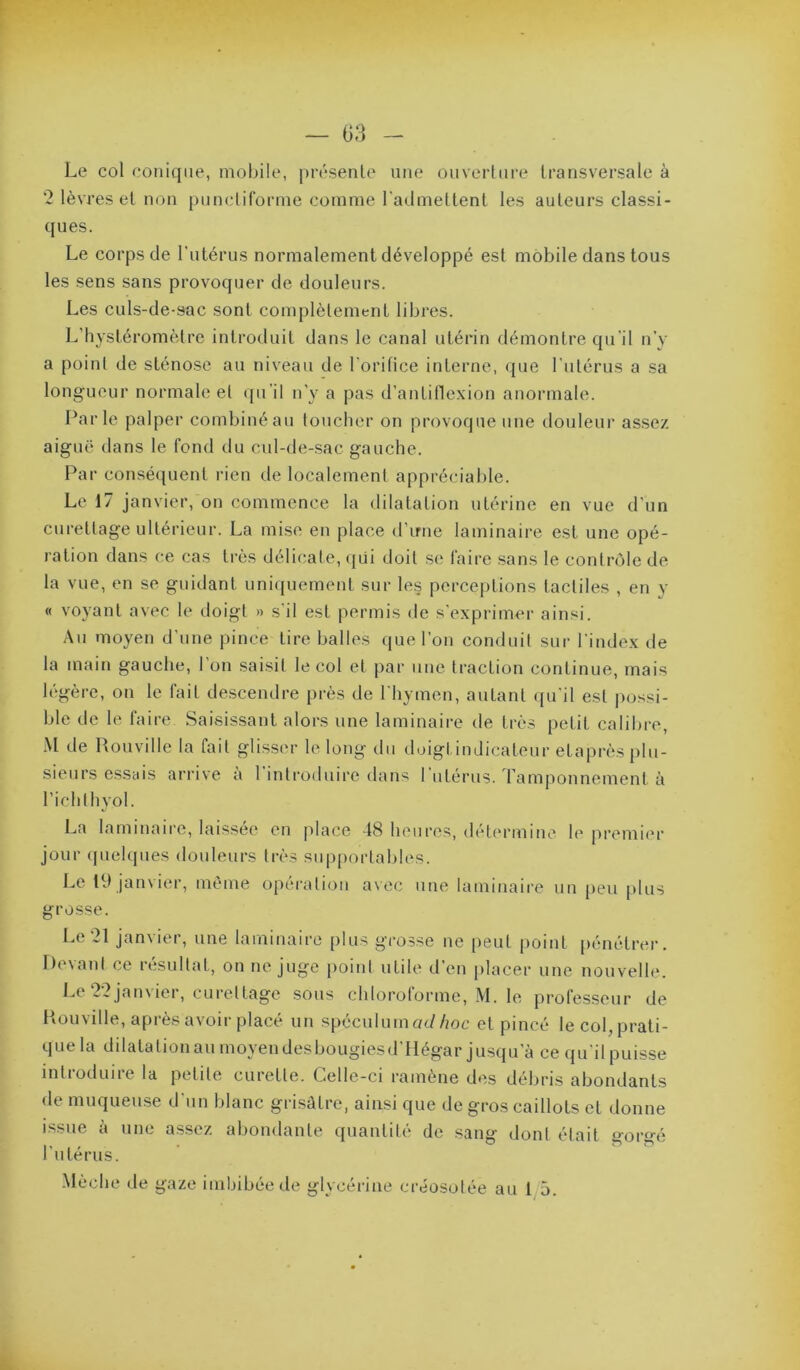 Le col conique, mobile, présente une ouverture transversale à 2 lèvres et non punctiforme comme l'admettent les auteurs classi- ques. Le corps de l'utérus normalement développé est mobile dans tous les sens sans provoquer de douleurs. Les culs-de-sac sont complètement libres. L’hystéromètre introduit dans le canal utérin démontre qu’il n’y a point de sténose au niveau de l'oritice interne, <}ue l’iitérus a sa longueur normale et qu'il n'y a pas d’antille.xion anormale. Parle palper combiné au toticher on provoque une douleur assez aiguë dans le fond du cul-de-sac gauche. Par conséquent rien de localement appréciable. Le 17 janvier, on commence la dilatation utérine en vue d’un curettage ultérieur. La mise en place d’irne laminaire est une opé- ration dans ce cas ti-ès délicate, ({ùi doit se faire sans le contrôle de la vue, en se guidant uniquement sur les perceptions tactiles , en y « voyant avec le doigt » s'il est permis de s’exprimer ainsi. Au moyen d’une pince tire balles que l’on conduit sur l’index de la main gauche, 1 on saisit le col et par une traction continue, mais légère, on le fait descendre près de l'hymen, autant ([u'il est possi- ble de le faire Saisissant alors une laminaire de très petit calibre, M de Rouville la fait glisser le long du doigtindicateur etaprès plu- sieurs essais arrive à l’introduire dans l utérus. Tamponnement à richthyol. La laminaire, laissée en place -18 heures, détermine le premier jour (pielques douleurs très supportables. Le 19 janvier, même opération avec une laminaire un peu [)lus grosse. Le 21 janvier, une laminaire plus grosse ne |)eut point pénétrer. Devant ce résultat, on ne juge poiid utile d’en placer une nouvelle. Le22jan\ier, cui'ettagc sous chlorotormc, M. le professeur de Houville, après avoir placé un spéculum ac//me et pincé le col, prati- que la dilatationau moyen desbougiesd’Hégar jusqu’à ce qu’il puisse introduire la petite curette. Celle-ci ramène des débris abondants de muqueuse d'un blanc grisâtre, ainsi que de gros caillots et donne issue à une assez abondante quantité de sang dont était gorgé l'utérus.