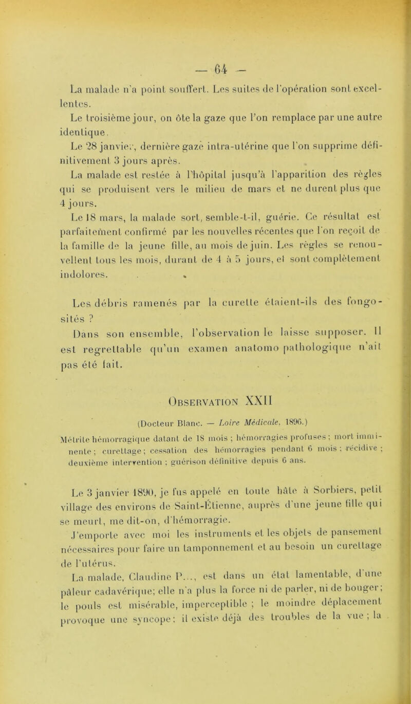 La malade n'a |)oinl sonITerl . Les suites de l'opéralion sont excel- lentes. Le troisième jour, on ôte la gaze que l’on remplace par une autre identique. Le 28 janvie;', dernière gaze intra-utérine que l’on supprime défi- nitivement 3 jours après. La malade est restée à Lhopital jusqu’à l’apparition des règles qui se produisent vers le milieu de mars et ne durent plus que 4 jours. Le 18 mars, la malade sort, semble-t-il, guérie. Ce résultat est parfailenient confirmé par les nouvelles récentes que l'on reçoit de la lamille de la jeune fille, au mois de juin. Les règles se r<;nou- veÜenl tous les mois, durant tle 4 à 5 jours, et sont complètement indolores. Les débris ramenés par la curette étaient-ils des fongo- sités ? Dans son ensemble, l’observation le laisse supposer. 11 est regrettable ([u’un examen anatomo palbologi(|ue n’ail pas été lait. Observation XXII (Docteur Blanc. — Loire Médicale. 189C>.) Mélrile hémorragique datant de 18 mois; hémorragies prol'uses: mort immi- nente; curettage; cessation des hémorragies pendant G mois ; récidive ; deuxième interrenlion ; guérison définitive depuis 0 ans. Le 3 janvier 1890, je fus appelé en toute bâte à Sorbiers, petit village des environs de Saint-Ltienne, auprès d’une jeune fille qui se meurt, me dit-on, d hémorragie. .l’emporte avec moi les instruments et les olqels de pansement nécessaires pour faire un tamponnement et au besoin un cuiellage de rulérus. La malade, Claudine 1\.., est dans un étal lamentable, d’une pâleur cadavériipie; elle n'a plus la lorce ni ilc parler, ni île bougei , le pouls est misérable, imperceptible ; le moindre dé[)lacement provoque une syncope; il existe déjà des troubles de la vue , la