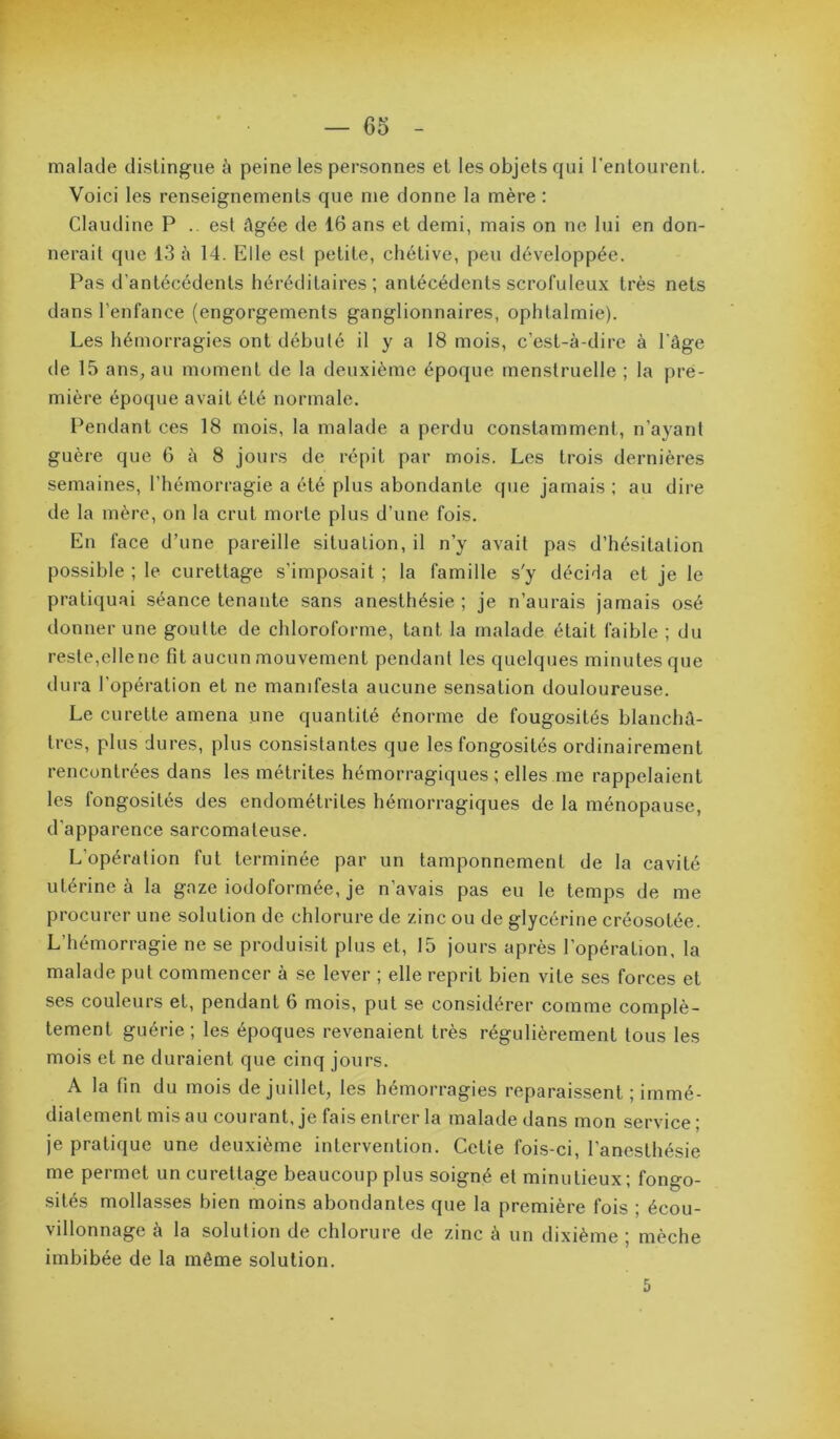malade distingue à peine les personnes et les objets qui l'entourent. Voici les renseignements que me donne la mère : Claudine P .. est âgée de 16 ans et demi, mais on ne lui en don- nerait que 13 à 14. Elle est petite, chétive, peu développée. Pas d’antécédents héréditaires; antécédents scrofuleux très nets dans l’enfance (engorgements ganglionnaires, ophtalmie). Les hémorragies ont débuté il y a 18 mois, c’est-à-dire à l’âge de 15 ans, au moment de la deuxième époque menstruelle ; la pre- mière époque avait été normale. Pendant ces 18 mois, la malade a perdu constamment, n’ayant guère que 6 à 8 jours de répit par mois. Les trois dernières semaines, l’hémorragie a été plus abondante que jamais ; au dire de la mère, on la crut morte plus d’une fois. En face d’une pareille situation, il n’y avait pas d’hésitation possible ; le curettage s’imposait ; la famille s'y décida et je le pratiquai séance tenante sans anesthésie ; je n’aurais jamais osé donner une goutte de chloroforme, tant la malade était faible ; du reste,elle ne fit aucun mouvement pendant tes quelques minutes que dura l’opération et ne manifesta aucune sen.sation douloureuse. Le curette amena une quantité énorme de fongosités blanchâ- tres, plus dures, plus consistantes que les fongosités ordinairement rencontrées dans les métrites hémorragiques ; elles me rappelaient les fongosités des endométrites hémorragiques de la ménopause, d’apparence sarcomateuse. L’opération fut terminée par un tamponnement de la cavité utérine à la gaze iodoformée, je n’avais pas eu le temps de me procurer une solution de chlorure de zinc ou de glycérine créosotée. L’hémorragie ne se produisit plus et, 15 jours après l’opération, la malade put commencer à se lever ; elle reprit bien vite ses forces et ses couleurs et, pendant 6 mois, put se considérer comme complè- tement guérie; les époques revenaient très régulièrement tous les mois et ne duraient que cinq jours. A la fin du mois de juillet, les hémorragies reparaissent ; immé- diatement mis au courant, je fais entrer la malade dans mon service; je pratique une deuxième intervention. Cette fois-ci, l’anesthésie me permet un curettage beaucoup plus soigné et minutieux ; fongo- sités mollasses bien moins abondantes que la première fois ; écou- villonnage à la solution de chlorure de zinc à un dixième ; mèche imbibée de la môme solution. 5