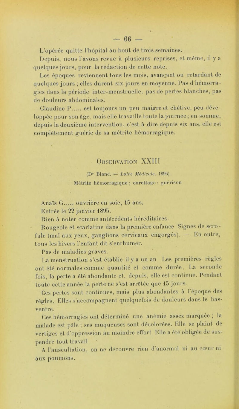 L’opérée quitte l’hôpital au bout de trois semaines. Depuis, nous l'avons revue à plusieurs reprises, et même, il y a quelques jours, pour la rédaction de cette note. Les époques reviennent tous les mois, avançant ou retardant de quelques jours ; elles durent six jours en moyenne. Pas d'hémorra- gies dans la période inter-menstruelle, pas de pertes blanches, pas de douleurs abdominales. Claudine P est toujours un peu maigre et chétive, peu déve loppée povir son ûge, mais elle travaille toute la journée ; en somme, depuis la deuxième intervention, c’est à dire depuis six ans, elle est complètement guérie de sa métrite hémorragiijue. Obsehvation XXIII (D'’ Blanc. — Loire Médicale. 1890) Mélrile hémorragique ; curellage : guérison Anaïs G...., ouvrière en soie, 15 ans. Entrée le 22 janvier 1895. Rien à noter comme antécédents héréditaires. Rougeole et scarlatine dans la première enfance Signes de scro- fule (mal aux yeux, ganglions cervicaux engorgés). — En outre, tous les hivers l'enfant dit s’enrhumer. Pas de maladies graves. La menstruation s’est établie il y a un an Les premières règles ont été normales comme quantité et comme durée. La seconde fois, la perte a été abondante et, depuis, elle est continue. Pendant toute cette année la perte ne s’est arrêtée que 15 jours. Ces pertes sont continues, mais plus abondantes à l’époque des règles. Elles s’accoTTipagnent quelquefois de tlouleurs dans le bas- ventre. Ces hémorragies ont déterminé une anémie assez marquée ; la malade est pAlc ; ses muqueuses sont décolorées. Elle se plaint de vertiges et d'oppression au moindre elVort Elle a été obligée de sus- pendre tout travail. A l’auscultation, on ne découvre rien d'anormal ni au cœur ni aux poumons.