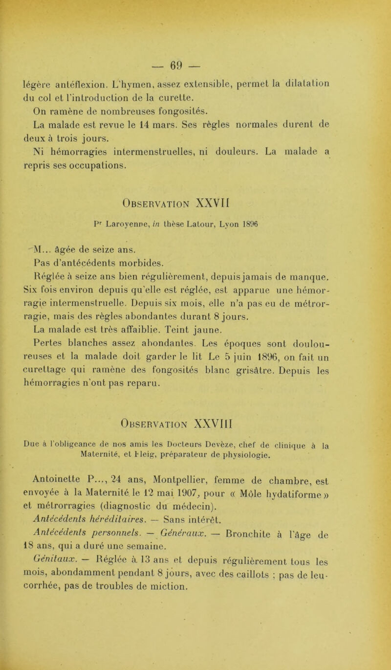 légère anléflexion. L’hymen, assez extensible, permet la dilatation du col et l'introduction de la curette. On ramène de nombreuses fongosités. La malade est revue le 14 mars. Ses règles normales durent de deux à trois jours. Ni hémorragies intermenstruelles, ni douleurs. La malade a repris ses occupations. Observation XXVII P'' Laroyenne, in thèse Latour, Lyon 1896 M... âgée de seize ans. Pas d’antécédents morbides. Réglée à seize ans bien régulièrement, depuis jamais de manque. Six fois environ depuis qu’elle est réglée, est apparue une bémor- ragie intermenstruelle. Depuis six mois, elle n’a pas eu de métror- ragie, mais des règles abondantes durant 8 jours. La malade est très affaiblie. Teint jaune. Pertes blanches assez abondantes. Les époques sont doulou- reuses et la malade doit garder le lit Le 5 juin 1896, on fait un curettage qui ramène des fongosités blanc grisâtre. Depuis les hémorragies n’ont pas reparu. Observation XXVIII Due à l’obligeance de nos amis les Docteurs Devèze, chef de clinique à la Maternité, et Heig, préparateur de physiologie. Antoinette P..., 24 ans, Montpellier, femme de chambre, est envoyée à la xMaternité le 12 mai 1907;, pour « Môle hydatiforme » et métrorragies (diagnostic du médecin). Antécédents héréditaires. — Sans intérêt. Antécédents personnels. — Généraux. — Bronchite à l’âge de 18 ans, qui a duré une semaine. Génitaux. — Réglée à. 13 ans et depuis régulièrement tous les mois, abondamment pendant 8 jours, avec des caillots ; pas de leu- corrhée, pas de troubles de miction.