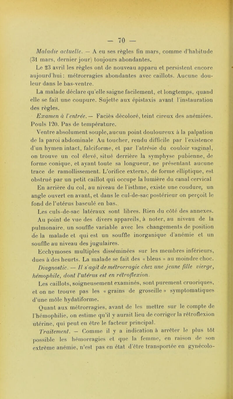 Maladie actuelle. — A eu ses règles fin mars, comme d’habitude (31 mars, dernier jour) toujours abondantes. Le 23 avril les règles ont de nouveau apparu et persistent encore aujourd'hui: métrorragies abondantes avec caillots. Aucune dou- leur dans le bas-ventre. La malade déclare qu’elle saigne facilement, et longtemps, quand elle se fait une coupure. Sujette aux épistaxis avant l'instauration des règles. Examen à l'entrée.— Faciès décoloré, teint cireux des anémiées. Pouls 12ü. Pas de température. Ventre absolument souple,aucun point douloureux à la palpation de la paroi abdominale Au toucher, rendu difficile par l’existence d'un hymen intact, falciforme, et par l’atrésie du couloir vaginal, on trouve un col élevé, situé derrière la symphyse pubienne, de forme conique, et ayant toute sa longueur, ne présentant aucune trace de ramollissement. L’orifice externe, de forme elliptique, est obstrué par un petit caillot qui occupe la lumière du canal cervical En arrière du col, au niveau de l’isthme, existe une coudure, un angle ouvert en avant, et dans le cul-de-sac postérieur on perçoit le fond de l’utérus basculé en bas.. Les culs-de-sac latéraux sont libres. Rien du côté des annexes. Au point de vue des divers appareils, à noter, au niveau de la pulmonaire, un souffle variable avec les changements de position de la malade et qui est un souffle inorganique d’anémie et un souffle au niveau des jugulaires. Ecchymoses multiples disséminées sur les membres inférieurs, dues à des heurts. La malade se fait des « bleus « au moindre choc. Diagnostic. — Il s'agit de métrorragie chez une jeune fille vierge, hémophile, dont l’utérus est en rétro flexion. Les caillots, soigneusement examinés, sont purement cruoriques, et on ne trouve pas les « grains de groseille » symptomatiques d’une môle hydatiforme. Quant aux métrorragies, avant de les mettre sur le compte de l'hémophilie, on estime qu’il y aurait lieu de corriger la rétroflexion utérine, qui peut en être le facteur principal. Traitement. — Comme il y a indication à arrêter le plus tôt possible les hémorragies et que la femme, en raison de son extrême anémie, n’est pas en état d’être transportée en gynécolo-