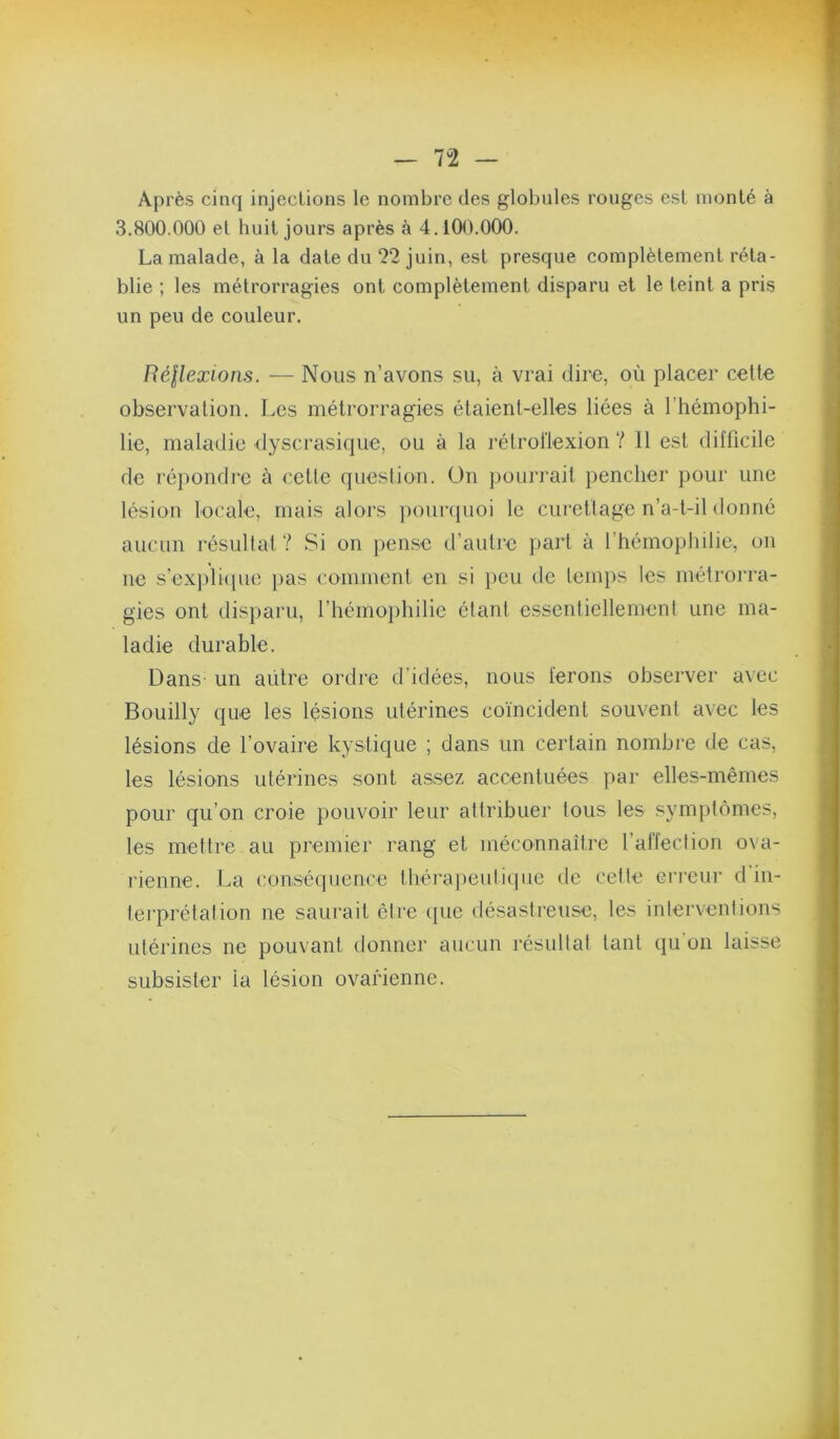 Après cinq injections le nombre des globules rouges est monté à 3.800.000 et huit jours après à 4, lOO.OOO. La malade, à la date du 22 juin, est presque complètement réta- blie ; les métrorragies ont complètement disparu et le teint a pris un peu de couleur. Réflexions. — Nous n’avons su, à vrai dire, où placer celle observalion. I.es métrorragies élaienl-elles liées à l’hémophi- lie, maladie dyscrasique, ou à la rélrollexion ? 11 est difficile de répondre à celle question, ün ])ourrail pencher pour une lésion locale, mais alors iiourijuoi le curetlage n’a-l-il donné aucun résullal? Si on pense d’aulre pari à l’hémophilie, on ne s’exj)li([ue }>as commenl en si i)eu de lemps les mélrorra- gies ont disparu, l’hémophilie étanl essenliellemenl une ma- ladie durable. Dans un aülre ordre d’idées, nous ferons observer avec Bouilly que les lésions utérines coïncident souvent avec les lésions de l’ovaire kystique ; dans un certain nombre de cas, les lésions utérines sont assez accentuées par elles-mêmes pour qu’on croie pouvoir leur attribuer tous les symptômes, les mettre au premier rang et méconnaitre l’affection o\a- rienne. La conséquence théi*a])eutiqiie de celle erreur d'in- lerprélation ne saurait ôire ({ue désastreuse, les inlervenlions utérines ne pouvant donner aucun résullal tant qu’on laisse subsister ia lésion ovarienne.