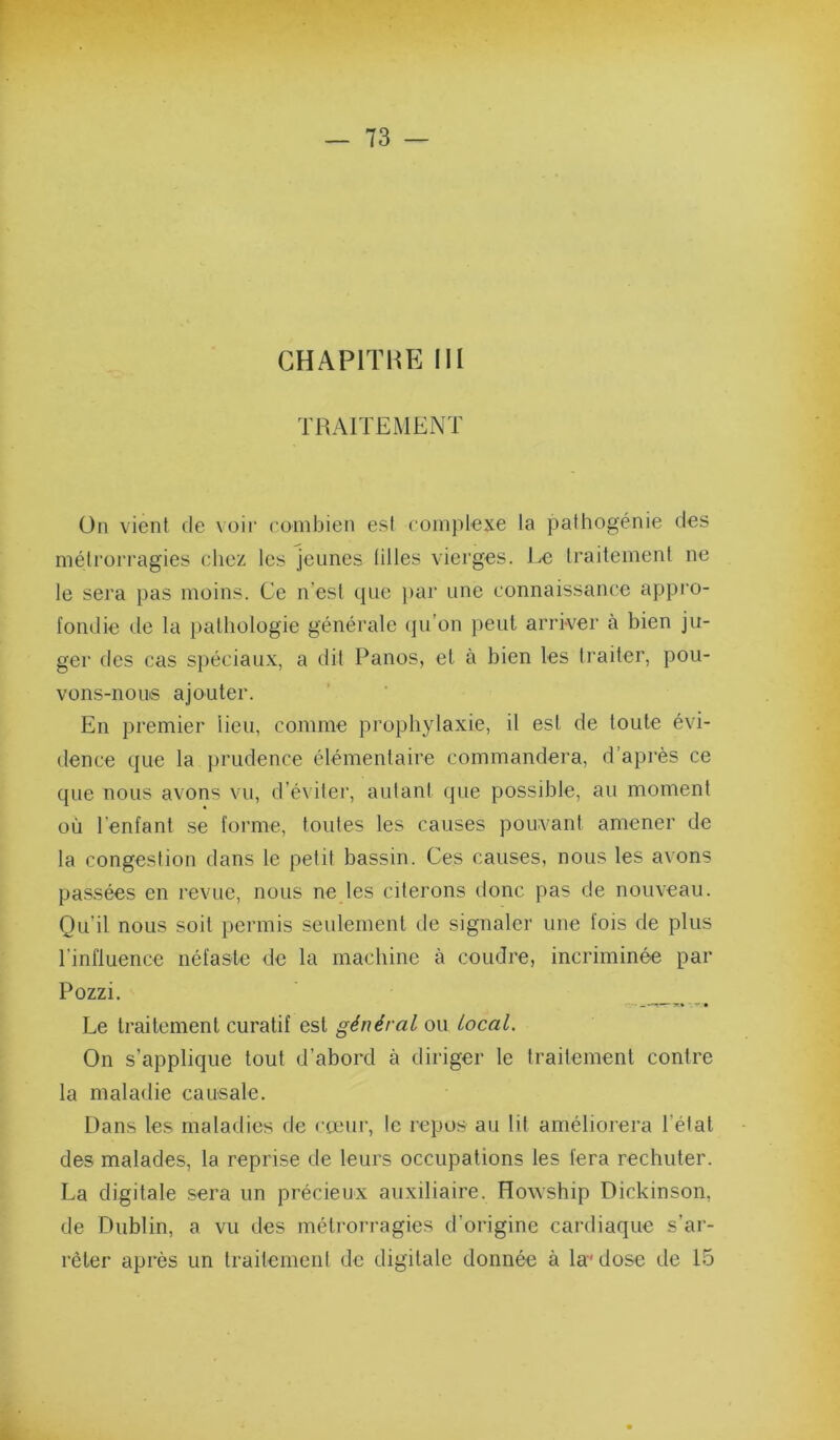 TRAITEMENT ün vient de voir combien est complexe la pathogénie des métrorragies chez les jeunes lilles vierges, i^e traitement ne le sera pas moins. Ce n’est que par une connaissance appro- fondie de la pathologie générale (ju’on peut arriver à bien ju- ger des cas spéciaux, a dit Panos, et à bien les traiter, pou- vons-nous ajouter. En premier lieu, comme prophylaxie, il est de toute évi- dence que la prudence élémentaire commandera, d’après ce que nous avons vu, d’éviter, autant que possible, au moment où l’enfant se forme, toutes les causes pouvant amener de la congestion dans le petit bassin. Ces causes, nous les avons passées en revue, nous ne les citerons donc pas de nouveau. Qu’il nous soit permis seulement de signaler une fois de plus l’influence néfaste de la machine à coudre, incriminée par Pozzi. Le traitement curatif est général ou local. On s’applique tout d’abord à diriger le traitement contre la maladie causale. Dans les maladies de <‘teur, le repos au lit améliorera l’état des malades, la reprise de leurs occupations les fera rechuter. La digitale sera un précieux auxiliaire. Howship Dickinson, de Dublin, a vu des métrorragies d’origine cardiaque s’ar- rêter après un traitement de digitale donnée à la* dose de 15