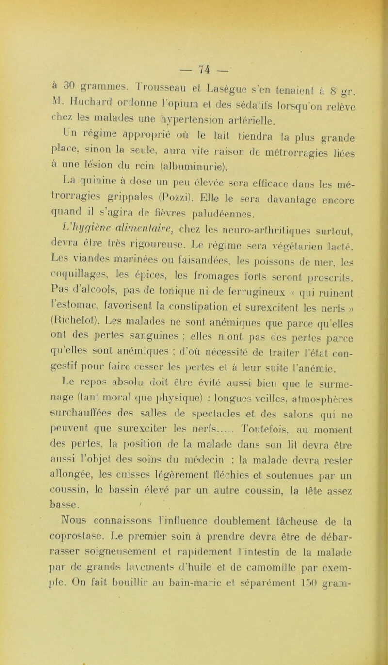 à 30 grammes. Trousseau et Lasègue s’en tenaient à 8 gr. M. Hiichard oi-donne l’opium et des sédatifs loi'squ’on relève t'hez les malades une hypertension aidéi'ielle. Un régime approprié où le lait tiendra la plus grande plaee, sinon la seule, aura vite raison de métrorragies liées a une lésion du rein (albuminurie). La quinine à dose un peu élevée sei'a efficace dans les mé- tioiiagies grijijiales (Pozzi). Elle le sera davantage encore quami il s agira de fièvres jialiidéennes. J'hilQiènc aUmcDtaire^ chez les neuro-arthrili(|ues surtout, devra être très rigoureuse. Le l’égime sera végétaiden lacté. Les A lande.s mai inées ou larsandées, les jiois.sons de mer, les cmjuillages, les épices, les fromages forts seront jiroscrits. Pas (1 alcools, pas de toniipie ni de ferrugineux « qui ruinent 1 estomac, lavorisent la constipation et surexcitent les nerfs » (Richelot). Les malades ne sont anémiques que parce qu’elles ont des pertes sanguines ; elles n’ont pas des pertes parce qu’elles sont anémiques ; d’où nécessité de traiter l’état con- gestif pour faire cesser les pertes et à leur suite l’anémie. Le i-epos absolu doit être évité aussi bien que le surme- nage (tant moral que physique) : longues veilles, atmosiihères surchauffées des salles de spectacles et des salons qui ne peuvent que surexciter les nerfs Toutefois, au moment des pertes, la position de la malade dans son lit devra être aussi l’objet des soins du médecin ; la malade devra rester allongée, les cuisses légèrement fléchies et soutenues par un cou.ssin, le bassin élevé par un autre coussin, la tête assez basse. Nous connaissons l’influence doublement fâcheuse de la coprostase. Le premier soin à prendre devra être de débar- rasser soigneusement et rajiidement l’intestin de la malade par de grands lawmenls d’huile et de camomille par exem- ple. On fait bouillir au bain-mai’ie et séparément 150 gram-