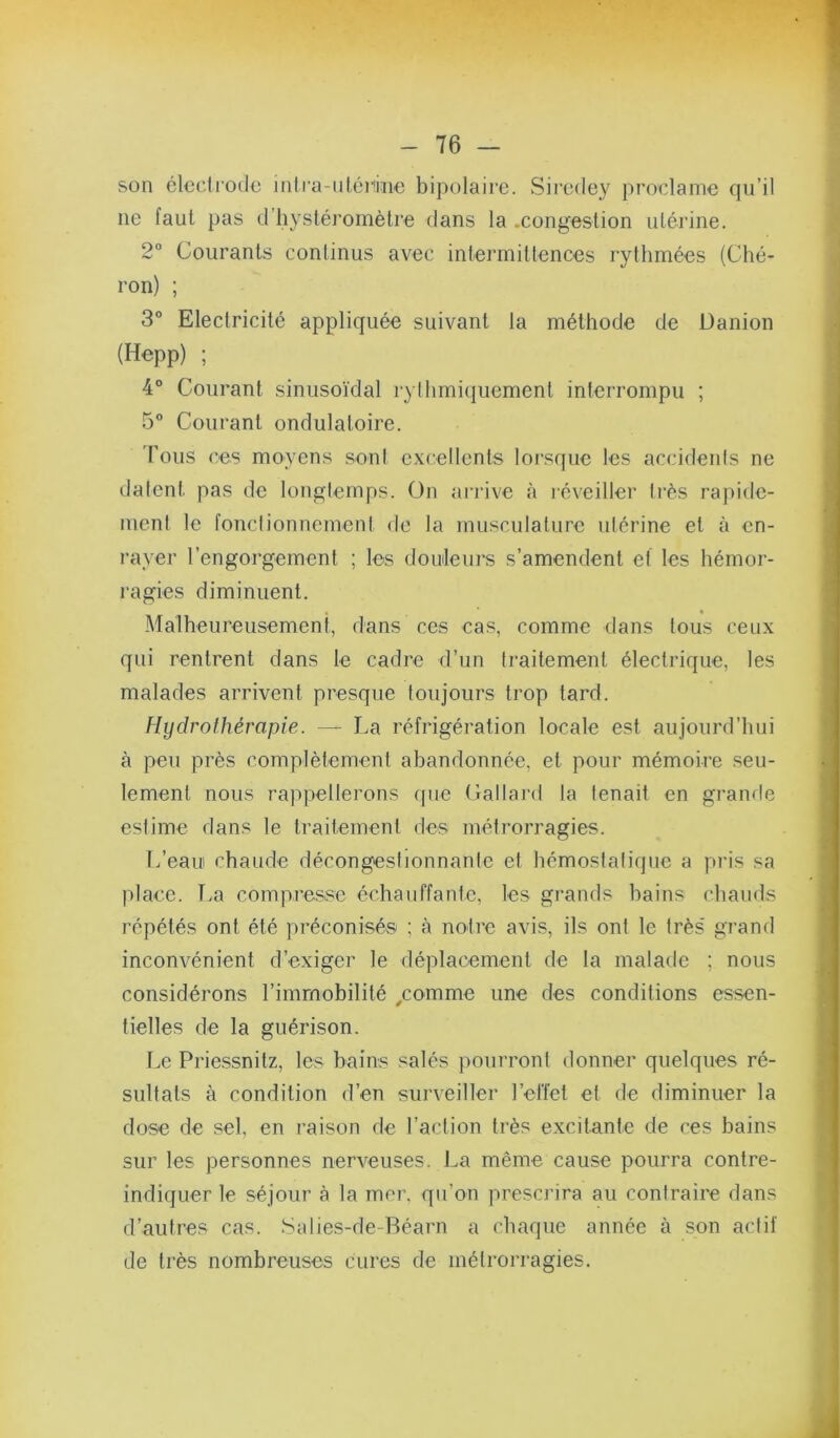 son électrode iiilra-iiléiiiiie bipolaire. Siredey })roclame qu’il ne faut pas d’iiystéromèlre dans la .congestion utérine. 2° Courants continus avec intermittences rythmées (Ché- ron) ; 3® Electricité appliquée suivant la méthode de Danion (Hepp) ; 4° Courant sinusoïdal rythmiquement interrompu ; 5® Courant ondulatoire. Fous <’es moyens sont excellents lorsque les accidents ne datent pas de longtemps. Ün aiTive à léveiller très rapide- ment le fonctionnement de la musculature utérine et à en- rayer l’engorgement ; les douleurs s’amendent et les hémor- l'agies diminuent. Malheureusement, dans ces cas, comme dans tous ceux qui rentrent dans le cadre d’un traitement électrique, les malades arrivent presque toujours trop tard. Hydrothérapie. — La réfrigération locale est aujourd’hui à peu près complètement abandonnée, et pour mémoire seu- lement nous rappellerons (pie Gallard la tenait en grande estime dans le traitement des métrorragies. l/eau chaude décongestionnante et hémostatique a pris sa place. T.a compresse échauffante, les grands bains chauds répétés ont été préconisés ; à notre avis, ils ont le très' grand inconvénient d’exiger le déplacement de la malade ; nous considérons l’immobilité /omme une des conditions essen- tielles de la guérison. Le Priessnitz, les bains salés poui’ront donner quelques ré- sultals à condition d’en surveiller l’effet et de diminuer la dose de sel, en raison de l’action très excitante de ces bains sur les personnes nerveuses. La même cause pourra contre- indiquer le séjour à la mer. qu’on prescrira au contraire dans d’autres cas. Salies-de-Réarn a chaque année à son actif de très nombreuses cures de métrorragies.