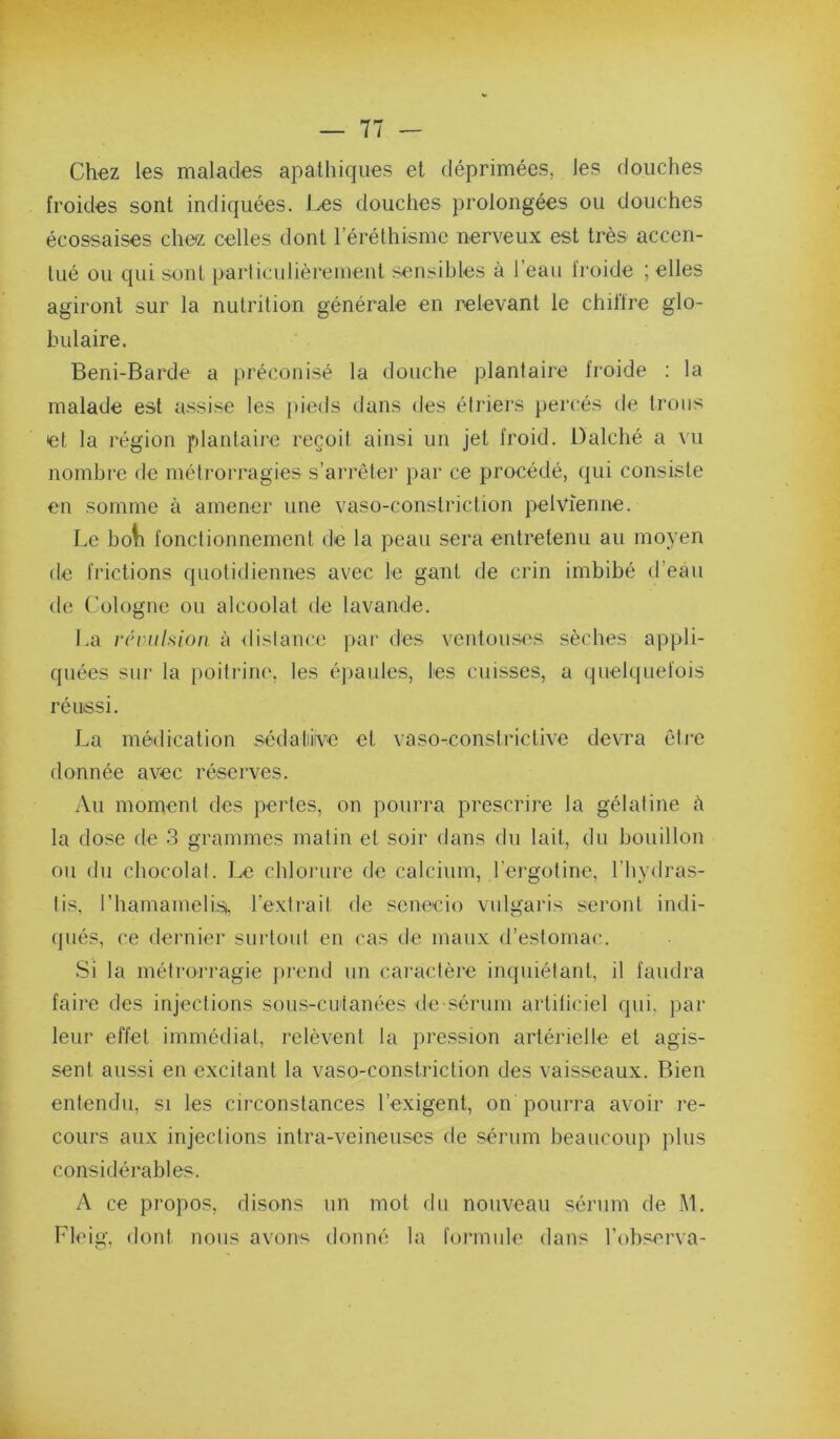 Chez les malades apathiques et déprimées, les douches froides sont indiquées. Les douches prolongées ou douches écossaises chez celles dont rérélhismc nerveux est très accen- tué ou qui sont particulièrement sensibles à l’eau fi'oide ; elles agiront sur la nutrition générale en relevant le chillre glo- bulaire. Beni-Barde a préconisé la douche plantaire froide : la malade est assise les pieds dans des étiâers percés de trous et la légion plantaire reçoit ainsi un jet froid. Dalché a vu nombre de métrorragies s’arrêter par ce procédé, qui consiste en somme à amener une vaso-constriction pelvienne. Le boli fonctionnement de la peau sera entretenu au moyen de frictions quotidiennes avec le gant de crin imbibé d’eau de Cologne ou alcoolat de lavande. La révulsion à distance par des ventouses sèches appli- quées sur la poitrini', les éjiaules, les cuisses, a quelquefois réussi. La médication sédaliivc et vaso-constrictive devra êli’C donnée avec réserves. Au moment des pertes, on pourra prescrire la gélatine è la dose de 3 grammes matin et soir dans du lait, du bouillon ou du chocolat. Le chlorure de calcium, rergotine, l’hydras- tis, riiamamelisi, l’exti-ait de scnecio vulgaris seront indi- qués, ce dernier surtout en cas tle maux d’estomac. Si la métrorragie prend un caractère inquiétant, il faudra faire des injections sous-cutanées de sérum artiliciel qui, par leur effet immédiat, relèvent la pre.ssion artérielle et agis- sent aussi en excitant la vaso-constriction des vaisseaux. Bien entendu, si les circonstances l’exigent, on pourra avoir re- cours aux injections intra-veineuses ilc sérum beaucoup plus considérables. A ce propos, disons un mot du nouveau sérum de M, Fleig, dont nous avons donné la formule dans l’observa-