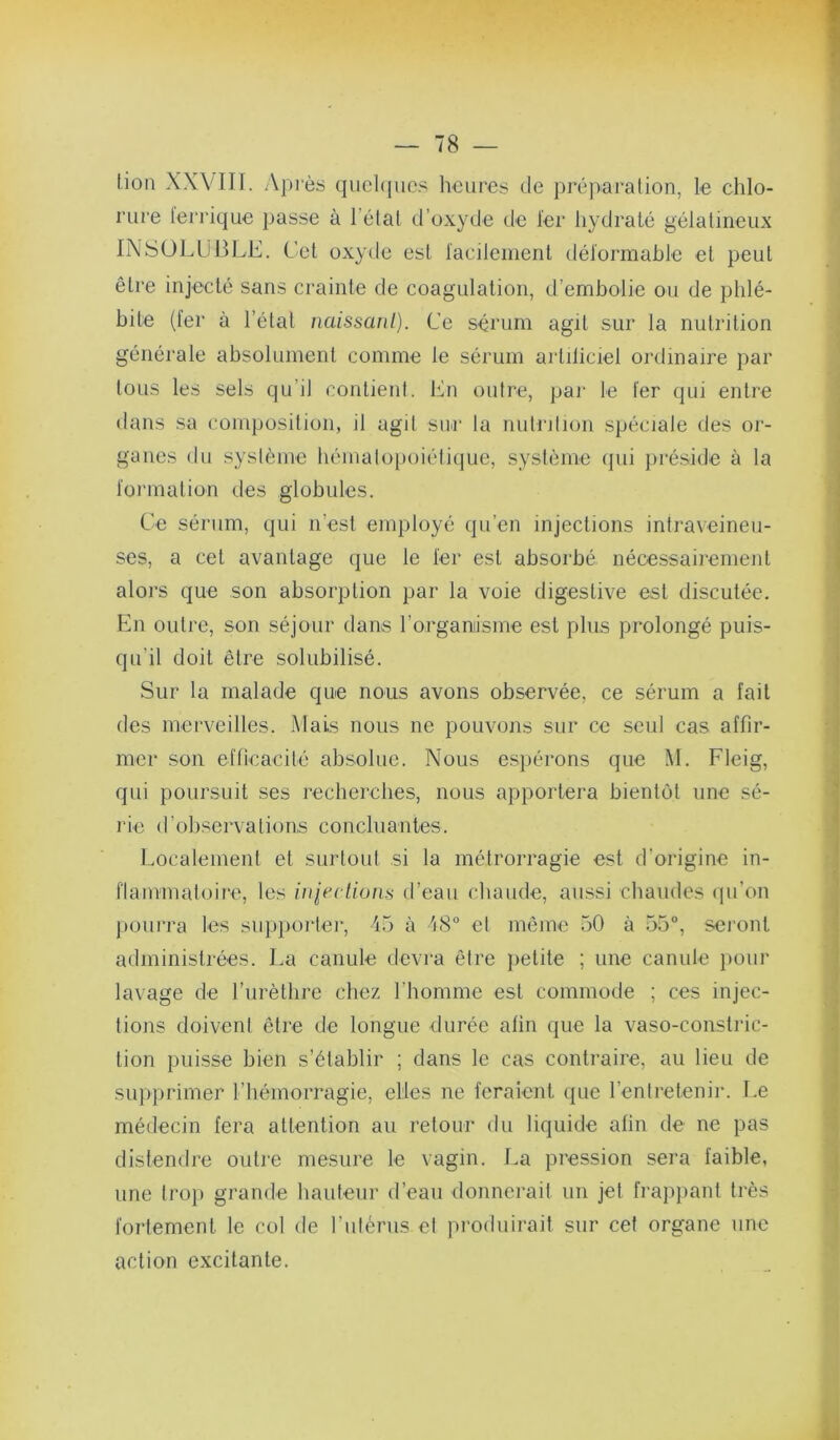 lion XXVIII. .Vpi'ès quchiiic.s houres de préparalion, le chlo- rure ferrique passe à l’élal d’oxyde de 1er hydraté gélatineux INSOLUBLE. Cet oxyde est facilement déformable et peut être injecté sans crainte de coagulation, d’embolie ou de phlé- bite (fer à l’étal naissanl). Ce sérum agit sur la nutrition généi'ale absolument comme le sérum artiliciel ordinaire par tous les sels qu’il contient. En outre, par le fer qui entre dans sa composition, il agit siir la nutrition spéciale des or- ganes du syslème bémalopoiétique, système (jui préside à la formation des globules. Ce sérum, qui n’est employé qu’en injections intraveineu- ses, a cet avantage (jue le fer est absorbé nécessairement alors que son absorption par la voie digestive est discutée. En outre, son séjour dans rorganisme est plus prolongé puis- qu’il doit être solubilisé. Sur la malade que nous avons observée, ce sérum a fait des merveilles. Mais nous ne pouvons sur ce seul cas affir- mer son efficacité absolue. Nous e.spérons que M. Fleig, qui poursuit ses rechercbes, nous apportera bientôt une sé- rie d’observations concluantes. Localement et surtout si la métrorragie est d’origine in- flammatoire, les liqectiuns d’eau chaude, aussi chaudes (pi’on j)Ourra les supporter, 15 à 48“ et même 50 à 55°, seront administrées. La canule devi-a être petite ; une canule })oui' lavage de l’iirètlire chez l’homme est commode ; ces injec- tions doivent être de longue durée afin que la vaso-conslric- tion pui.sse bien s’établir ; dans le cas contraire, au lieu de supprimer riiémorragie, elles ne feraient (pie renlretenir. Le médecin fera attention au retour du liquide afin de ne pas distendre outie mesure le vagin. La pression sera faible, une trop grande hauteur d’ean donnerait un jet frap})ant très fortement le col de ruiérns et produirait sur cet organe une action excitante.