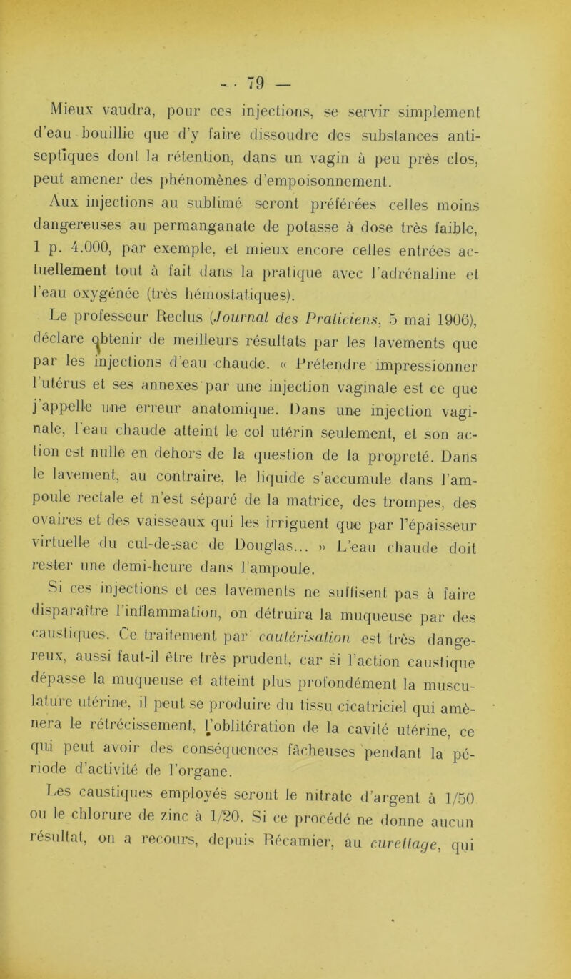 Mieux vaudra, pour ces injections, se servir simplement cl eau bouillie c|ue d’y faire dissoudi’e des substances anti- septic|ues dont la rétention, dans un vagin à peu près clos, peut amener des phénomènes d’empoisonnement. Aux injections au sublimé seront préférées celles moins dangereuses au permanganate de potasse à dose très faible, 1 p. 4.000, par exemple, et mieux encore celles entrées ac- tuellement tout à fait dans la pratique avec l’adrénaline et l’eau oxygénée (très hémostatiques). Le professeur Reclus {Journal des Pralicieiis, 5 mai 1906), déclare c^btenir de meilleurs résultats par les lavements que pai les injections d eau chaude. « Prétendre impressionner l’iitérus et ses annexes par une injection vaginale est ce que j’appelle une erreur anatomique. Dans une injection vagi- nale, 1 eau chaude atteint le col utérin seulement, et son ac- tion est nulle en dehors de la question de la propreté. Dans le lavement, au contraire, le liquide s’accumule dans l’am- poule rectale et n’est séparé de la matrice, des trompes, des ovaires et des vaisseaux qui les irriguent que par Fépaisseur virtuelle du cul-de-sac de Douglas... » L’eau chaude doit rester une demi-heure dans l’ampoule. Si ces injections et ces lavements ne suffisent pas à faire disparaître l’inflammation, on détruira la muqueuse par des caiisliipies. Le traitement jiar caulérisalion est très dange- reux, aussi faut-il être très prudent, car si l’action caustique dépasse la muqueuse et atteint plus profondément la muscu- laliire utérine, il peut se iiroduire du tissu cicatriciel qui amè- nera le rétrécissement, Loblitération de la cavité utérine, ce qui peut avoir des conséipiences fâcheuses 'pendant la pé- riode d’activité de l’organe. Les caustiques employés seront le nitrate d’argent à 1/50 ou le chlorure de zinc à 1/20. Si ce procédé ne donne aucun résultat, on a recours, depuis Récamier, au curelfage, qui