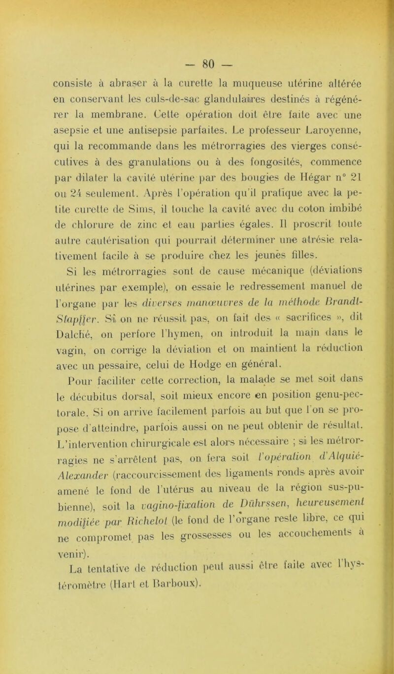 consiste à abraser à la curette la muqueuse utérine altérée en conservant les culs-de-sac glandulaiires destinés à régéné- rer la membrane. Celte opération doit être laite avec une asepsie et une antisepsie parlaites. Le professeur Laroyenne, qui la recommande dans les métrorragies des vierges consé- cutives à des granulations ou à des fongosités, commence par dilater la cavité utérine par des bougies de Hégar n° 21 ou 24 seulement. Après l’opération qu’il pratique avec la pe- tite curette de Sims, il touche la cavité avec du coton imbibé de chlorure de zinc et eau parties égales. Il proscrit toute autre cautérisation qui pourrait déterminer une atrésie rela- tivement facile à se produire chez les jeunes filles. Si les métrorragies sont de cause mécanique (déviations utérines par exemple), on essaie le redressement manuel de l’organe [lar les d/rcrsc.s manœuvres de la méthode Brandl- Sfapller. S'i on ne réussiti pas, on lait des « sacrifices », dit Üalché, on perfore l’hymen, on introduit la main dans le vagin, on corrige la déviation et on maintient la réduction avec un pessaire, celui de Hodge en général. Pour faciliter cette correction, la malade se met soit dans le décubitus dorsal, soit mieux encore en position genu-pec- torale. Si on arrive facilement parfois au but que l'on se })ro- pose d'atteindre, parfois aussi on ne peut obtenir de résultat. L’intervention chirurgicale est alors nécessaire ; si les métror- ragies ne s’arrêtent pas, on fera soit l operation d Alquic- Alexander (raccourcissemenl des ligaments ronds apiès a\oii amené le fond de rutérus au niveau de la région sus-pu- bienne), soit la vagino-lixation de Dührssen, heureusement modiliée par Richelot (le fond de l’organe reste libre, ce qui ne compromet pas les grossesses ou les accouchements à venir). La tentative de réduction peut aussi être faite iéromètre (Hart et Harboux). avec fhys-