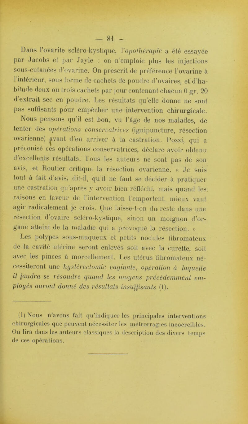 Dans Tovarite scléro-kyslique, Vopoihérapie a été essayée par Jacobs et pai* Jayle : on n’emploie plus les injections sous-cutanées d’ovarine. On prescrit de préférence l’ovarine à rintérieur, sous forme de cacliels de poudre d’ovaires, et d’ha- bitude deux ou trois cachets par jour contenant chacun 0 gr. 20 d’extrait sec en poudre. Les résultats qu’elle donne ne sont pas suffisants pour empêcher une intervention chirurgicale. Nous pensons qu’il est bon, vu l’âge de nos malades, de tenter des opéralions conservatrices (ignipuncture, résection ovarienne) ^^vanl d’en arriver à la castration. Pozzi, qui a préconisé ces opérations conservatrices, déclare avoir obtenu d’excellents résultats. Tous les auteurs ne sont pas de son avis, et Routier critique la résection ovarienne. « Je suis tout à tait d avis, dit-il, qu’il ne tant se décider à jiraticjuer une castration qu’après y avoir bien réfléchi, mais (piaml les, raisons en faveur de l’intervention l’emportent, mieux vaut agir radicalement je crois. Oue laisse-t-on dm reste dans une l’éseclion d ovaire scléro-kystiique, sinon un moignon d’or- gane atteint de la maladie qui a jirovoqué la résection. » Les iiolypes sous-muqueux et petits nodules fibromateux de la cavité utérine seront enlevés soit avec la curette, soit avec les pinces à morcellement. Les utérus fibromateux né- cessiteront une hijsléreclomie vaginale, opération à laquelle il lauclra se résoudre quand les moifcns précédeinmenl em- ployés auront donné des résidtafs insuHisants (1). (1) Nous n’avons fait qu'indiquer les principales interventions chirurgicales que peuvent nécessiter les métrorragies incoercibles. On lira dans les auteurs classi(pies la (lescri|)tion des divers temps de ces opérations.