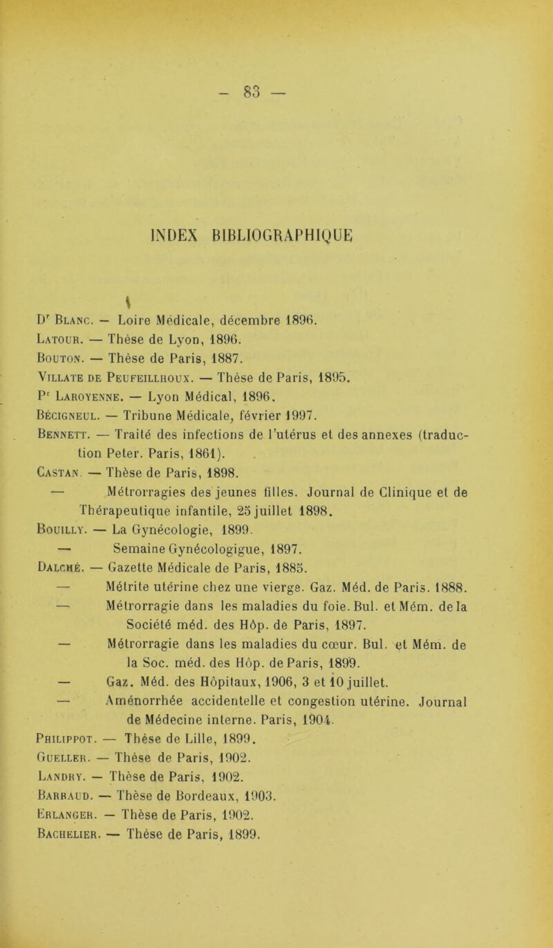 INDEX BIBLIOGRAPHIQUE D' Blanc. — Loire Médicale, décembre 1896. Latour. — Thèse de Lyon, 1896. Bouton. — Thèse de Paris, 1887. ViLLATE DE Peufeilliioux. — Thèse de Paris, 1895. P^ Laroyenne. — Lyon Médical, 1896, Bécigneul. — Tribune Médicale, février 1997. Bennett. — Traité des infections de l’utérus et des annexes (traduc- tion Peter. Paris, 1861). Castan. — Thèse de Paris, 1898. — Métrorragies des jeunes filles. Journal de Clinique et de Thérapeutique infantile, 25 juillet 1898. Bouilly. — La Gynécologie, 1899. — Semaine Gynécologigue, 1897. Dalché. — Gazette Médicale de Paris, 1885. — Métrite utérine chez une vierge. Gaz. Méd. de Paris. 1888. — Métrorragie dans les maladies du foie.Bul. etMém. delà Société méd. des Hôp. de Paris, 1897. — Métrorragie dans les maladies du cœur. Bul. (jt Mém. de la Soc. méd. des Hôp. de Paris, 1899. — Gaz. Méd. des Hôpitaux, 1906, 3 et 10 juillet. — Aménorrhée accidentelle et congestion utérine. Journal de Médecine interne. Paris, 1904. Philippot. — Thèse de Lille, 1899. Gueller. — Thèse de Paris, 1902. Landry. — Thèse de Paris, 1902. Barbaud. — Thèse de Bordeaux, 1903. Erlanger. — Thèse de Paris, 1902. Bachelier. Thèse de Paris, 1899.