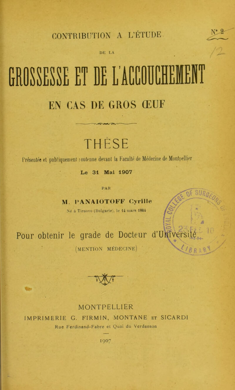 CONTRIBUTION A L’ÉTUDE NV2- EN CAS DE GROS ŒUF THÈSE Présentée et publiquement ioutenue devant la Faculté de Médecine de Montpellier Le 31 Mai 1907 Pour PAR M PANAIOTOFF Cyrille Né à Tirnovo (Bulgarie), le 14 mars 1884 obtenir le grade de Docteur (mention médecine) MONTPELLIER IMPRIMERIE G. FIRMIN, MONTANE et SICARDI Rue Ferdinand-Fabre et Quai du Verdanson 1907