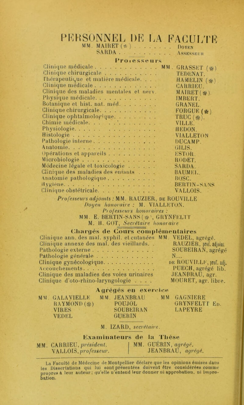 PERSONNEL DE LA FACULTE MM. M A11{E1 ( ’î: ) Doyen SARDA Assesseur Ero i e sse u rs Clinique médicale MM. GRASSET (#) Clinique chirurgicale TEDENAT. Thérapeutique et matière médicale. . . . HAMELIN (fy) Clinique médicale CAIMU Clinique des maladies mentales et nerv. MAIRET(^). Physique médicale IMBERT. Botanique et hist. nat. rnéd GRANEL. Clinique chirurgicale FOUGUE (#j Clinique ophtalmologique TRUC ($ç). Chimie médicale. . . VILLE. Physiologie HEDON. Histologie VIALLETON Pathologie interne DUCAMP. Anatomie GILIS. Opérations et appareils ESTOIt. Microbiologie RODET. Médecine légale et toxicologie SARDA. Clinique des maladies des enfants .... BAUMEL. Anatomie pathologique BOSC. Hygiène BERTIN-SANS Clinique obstétricale VALLOIS. Professeurs adjoints : MM. RAUZIER, de ROUVILLE Doyen honoraire : M. VIALLETON. Pi ofesseurs honoraires : MM. E. BERTIN-SANS («s', GRYNFELIT M. H. GOT, Secrétaire honoraire Chargés de Cours complémentaires Clinique ann. des mal. syphil. et cutanées MM VEDEL, agrégé. Clinique annexe des mal. des vieillards. . RAUZIEH, [iroT. adjoint Pathologie externe SOUBEIRAN, agrégé Pathologie générale N... Clinique gynécologique de ROUVILLE,prof. adj. Accouchements PUECH, agrégé lib. Clinique des maladies des voies urinaires JEANBRAU, agr. Clinique d’oto-rhino-laryngologie .... MOURET, agr. libre. MM GALA VIELLE RAYMOND(#) VIRES VEDEL Agrégés eu exeiv MM. JEANBRAU POUJOL SOUBEIRAN GUERIN ce MM GAGNIERE GRYNFELTÏ En. LAPEYRE M. IZARD, secrétaire. examinateurs de MM. CABRIEU, président. VALLOIS, professeur. MM. la Thèse GUÉRIN, ayréçjé. JEANBRAÜ, agrégé. La Faculté de Médecine de Montpellier déclare que les opinions émises dans les Dissertations qui lui sont présentées doivent être considérées comme propres à leur auteur; qu’elle n’entend leur donner ui approbation, ni impro- bation.