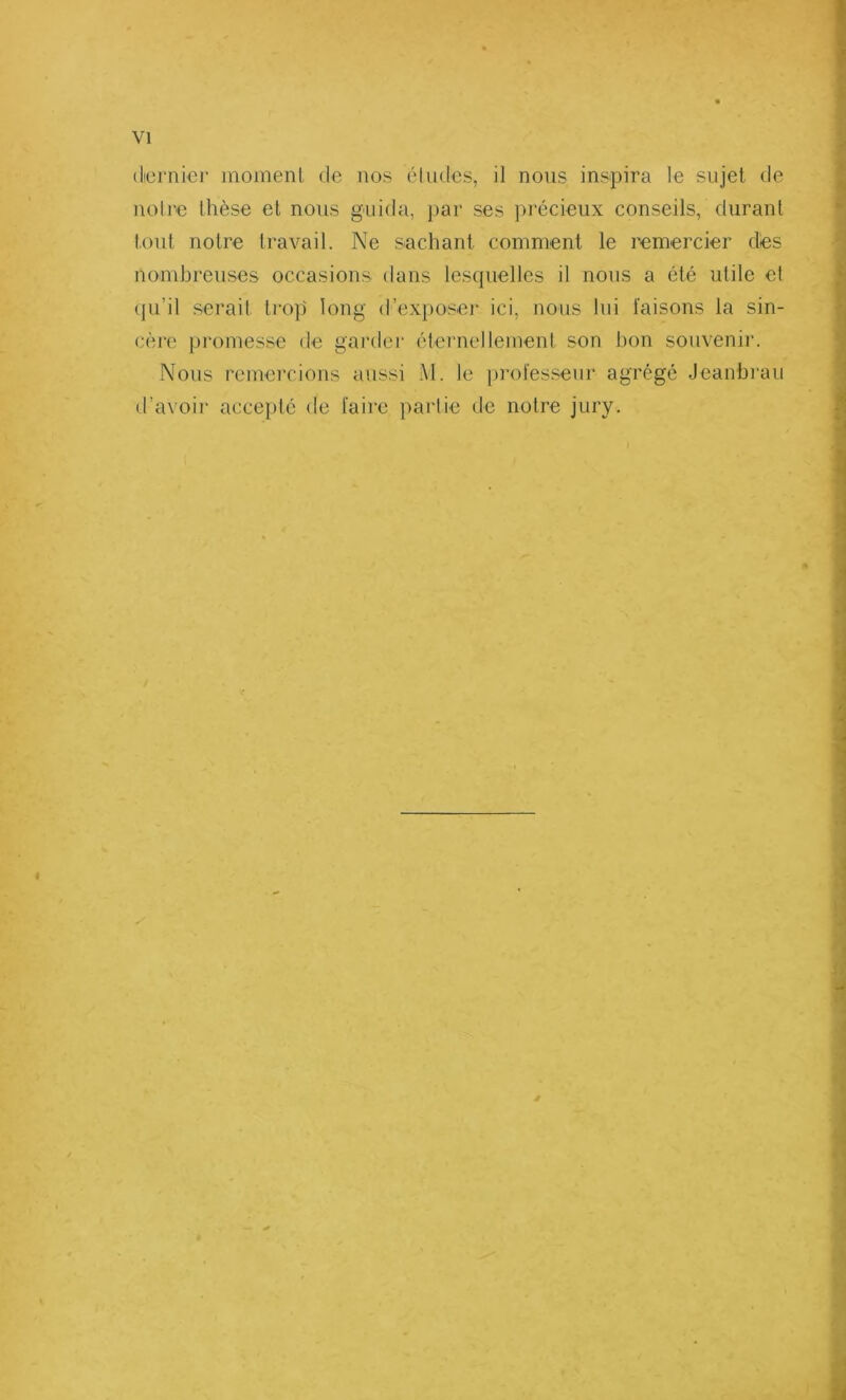 dernier moment de nos études, il nous inspira le sujet de notre thèse et nous guida, par ses précieux conseils, durant tout notre travail. Ne sachant comment le remercier dés nombreuses occasions dans lesquelles il nous a été utile et qu’il serait trop long d’exposer ici, nous lui faisons la sin- cère promesse de garder éternellement son bon souvenir. Nous remercions aussi M. le professeur agrégé Jeanbrau d’avoir accepté de faire partie de notre jury. 4