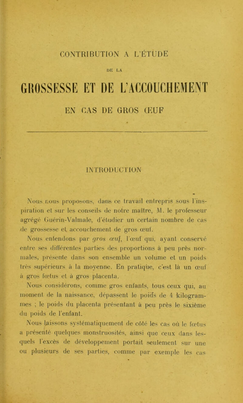 DE LA GROSSESSE ET DE L’ACCOUCHEMENT EN CAS DE GROS ŒUF INTRODUCTION Nous nous proposons, danis ce travail entrepris sous l’ins- piration et sur les conseils de notre maître, M. le professeur agrégé Guérin-Valmale, d’étudier un certain nombre de cas de grossesse et. accouchement de gros œuf. Nous entendons par r/ros œuj, l’œuf qui, ayant conservé entre ses différentes parties des proportions à peu près nor- males, présente dans son ensemble un volume et un poids très supérieurs à la moyenne. En pratique, c’est là un œuf à gros fœtus et à gros placenta. Nous considérons, comme gros enfants, tous ceux qui, au moment de la naissance, dépassent le poids de 4 kilogram- mes ; le poids du placenta présentant à peu près le sixième du poids de l’enfant. Nous laissons systématiquement de côté les cas où le fœtus a présenté quelques monstruosités, ainsi que ceux dans les- quels l’excès de développement portait seulement, sur une ou plusieurs de ses parties, comme par exemple les cas