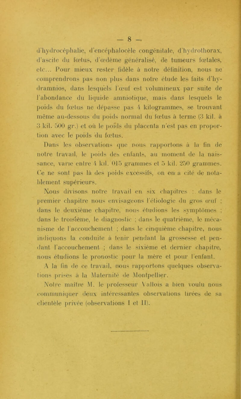 d' hydrocéphalie, d’encéphaloçèle congénitale, d’hydrothorax, d’ascile du foetus, d’œdème généralisé, de tumeurs fœtales, etc... Pour mieux rester fidèle à notre définition, nous ne comprendrons pas non plus dans noire étude les faits d’hv- dramnios, dans lesquels l’œuf est volumineux par suite de l’abondance du liquide amniotique, mais dans lesquels le poids du fœtus ne dépasse pas 4 kilogrammes, se trouvant même au-dessous du poids normal du fœtus à terme (3 kil. à 3 kil. 500 gr.) et où le poids du placenla n’est pas en propor- tion avec le poids du fœtus. Dans les observations que nous rapportons à la fin de noire travail, le poids des enfants, au moment de la nais- sance, varie entre 4 kd. 015 grammes et 5 kil. 250 grammes. Ce ne sont pas là des poids excessifs, on en/ a cité de nota- blement. supérieurs. Mous divisons notre travail en six chapitres : dans le premier chapitre nous envisageons l’étiologie du gros œuf ; dans le deuxième chapitre, nous étudions les symptômes : dans Je troisième, le diagnostic ; dans le quatrième, le méca- nisme de I accouchement ; dans le cinquième chapitre, nous indiquons la conduite à tenir pendant la grossesse et pen- dant. l’accouchement ; dans le sixième et. dernier chapitre, nous étudions le pronostic pour la mère et pour l’enfant. A la fin de ce travail, mous rapportons quelques observa- tions prises à la Maternité de Montpellier. Notre maître M. le professeur Yallois a bien voulu nous communiquer deux intéressantes observations tirées de sa clientèle privée (observations I et II).