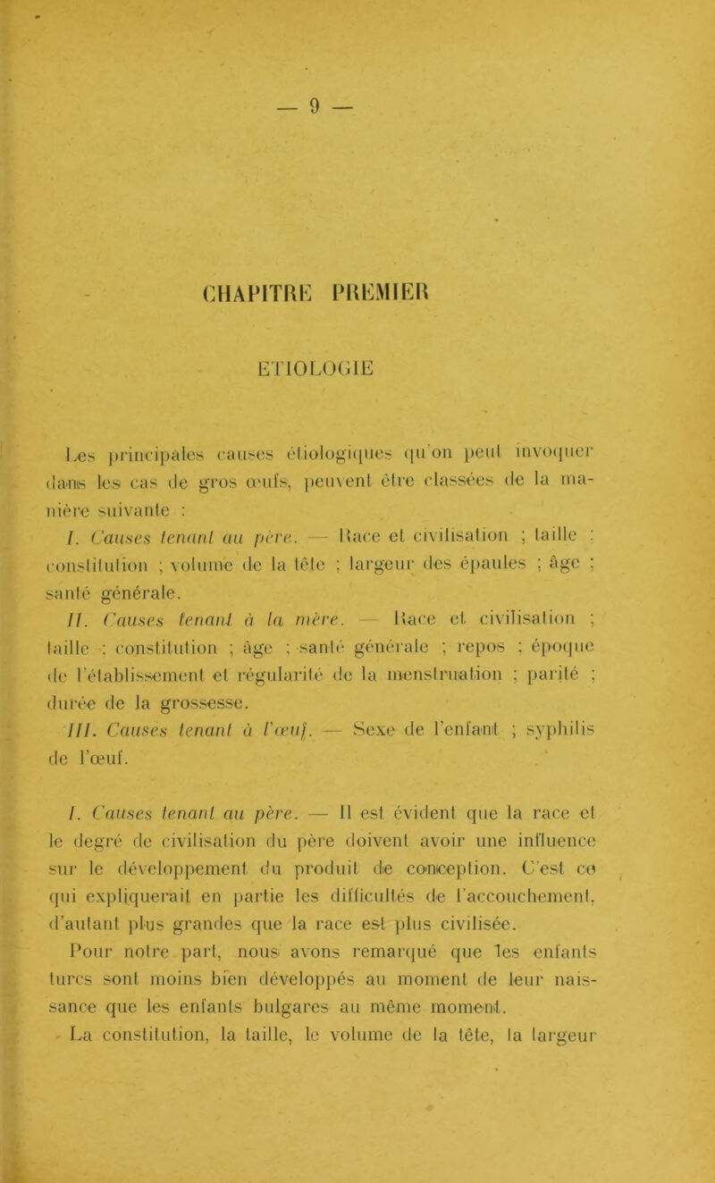CHAPITRE PREMIER ETIOLOGIE Les principales causes étiologiques qu'on peut invoquer dams les cas de gros œufs, peuvent être classées de la ma- nière suivante : /. Causes tenant au père. — Race et civilisation ; (aille : constitution ; volume de la tête ; largeur des épaules ; âge ; santé générale. II. Causes tenanl à la mère. — Race et civilisation ; taille : constitution ; âge ; santé générale ; repos ; époque de l’établissement et régularité de la menstruation ; parité ; durée de la grossesse. III. Causes tenanl ù l'œuf. — Sexe de l'enfant ; syphilis de l’œuf. /. Causes tenanl au père. — Il est évident que la race et le degré de civilisation du père doivent avoir une influence sur le développement du produit de conception. C’est co qui expliquerait en partie les difficultés de l’accouchement, d’autant plus grandes que la race est plus civilisée. Pour notre paît, nous avons remarqué que les enfants turcs sont moins bien développés au moment de leur nais- sance que les enfants bulgares au même moment. La constitution, la taille, le volume de la tête, la largeur