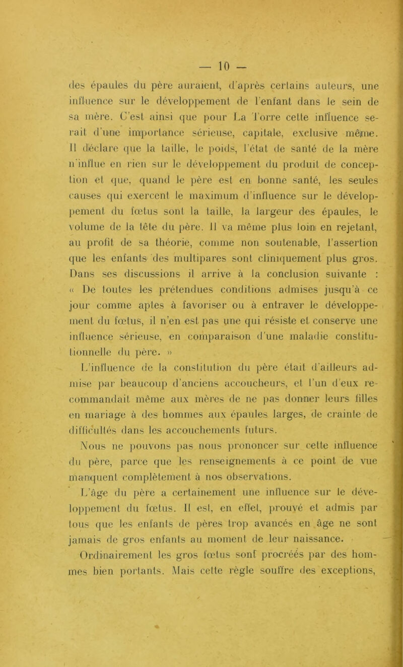 des épaules du pcre auraient, d’après certains auteurs, une influence sur le développement de l’enfant dans le sein de sa mère. C'est ainsi que pour La Torre cette influence se- rait d'une importance sérieuse, capitale, exclusive mêime. Il déclare que la taille, le poids, l'état de santé de la mère n’influe en rien sur le développement du produit de concep- tion et que, quand le père est en bonne santé, les seules causes qui exercent le maximum d’influence sur le dévelop- pement du fœtus sont la taille, la largeur des épaules, le volume de la tête du père. Il va même plus loin en rejetant, au profit de sa théorie, comme non soutenable, l’assertion que les enfants des multipares sont cliniquement plus gros. Dans ses discussions il arrive à la conclusion suivante : <( De toutes les prétendues conditions admises jusqu’à ce jour comme aptes à favoriser ou à entraver le développe- ment du fœtus, il n’en est pas une qui résiste et conserve une influence sérieuse, en comparaison d’une maladie constitu- tionnelle du père. » L’influence de la constitution du père était d’ailleurs ad- mise par beaucoup d’anciens accoucheurs, et l’un d’eux re- commandait même aux mères de ne pas donner leurs filles en mariage à des hommes aux épaules larges, de crainte de difficultés dans les accouchements futurs. Nous ne pouvons pas nous prononcer sur cette influence du père, parce que les renseignements à ce point, de vue manquent complètement à nos observations. L’âge du père a certainement une influence sur le déve- loppement du fœtus. Il est, en effet, prouvé et admis par tous que les enfants de pères trop avancés en âge ne sont jamais de gros enfants au moment de leur naissance. Ordinairement les gros fœtus sont procréés par des hom- mes bien portants. Mais cette règle souffre des exceptions,