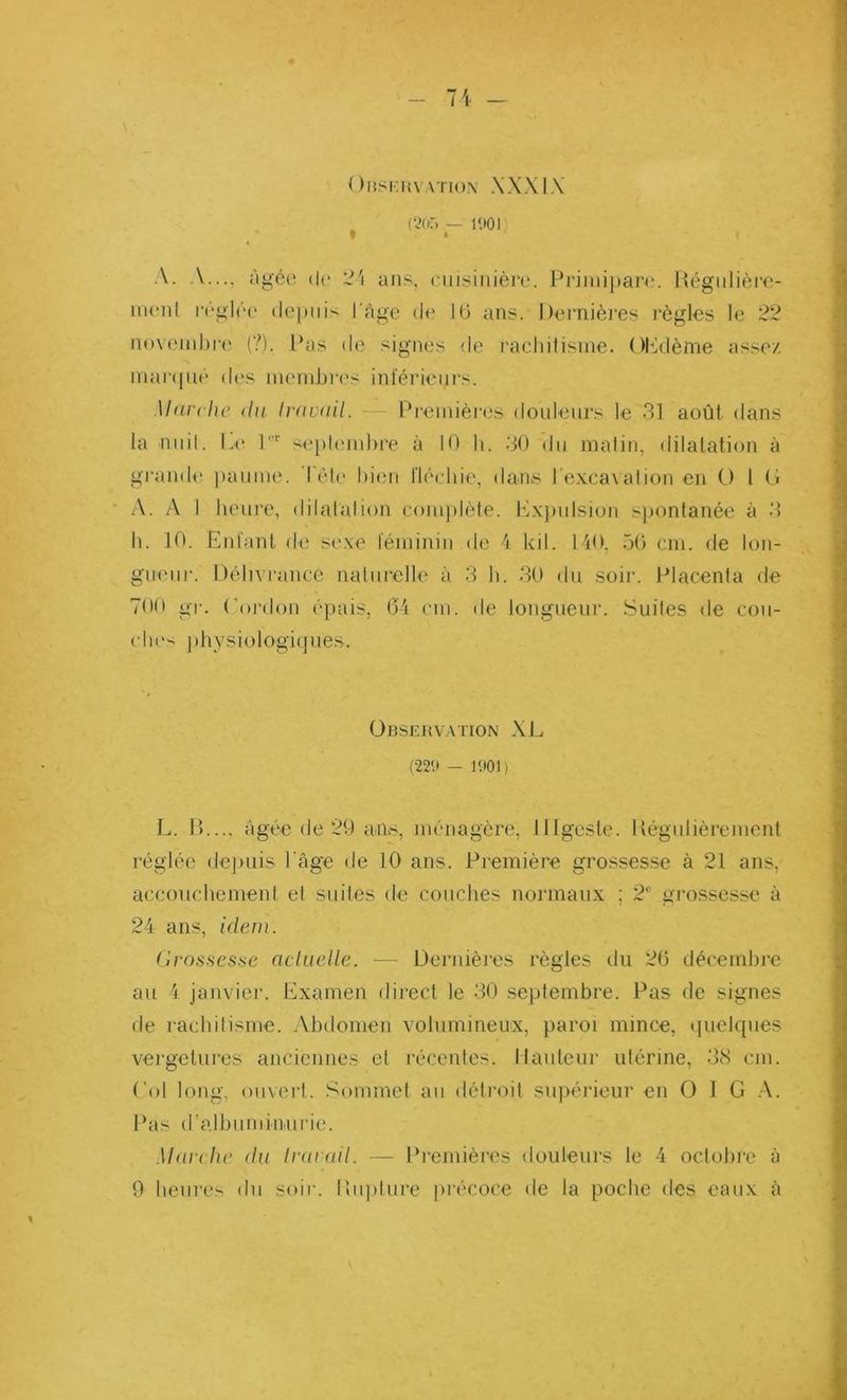 OBSERVATION XXXIX (205 — 1901 t • A. A..., âgée de 24 ans, cuisinière. Primipare. Régulière- ment réglée depuis l'Age de 1(3 ans. Dernières règles le 22 novembre (?), Pas de signes de rachitisme. OP dème assez marqué des membres inférieurs. Marche du travail. Premières douleurs le 31 août dans la nuit. Le lr septembre à 10 h. 30 du matin, dilatation à grande paume. Tête bien fléchie, dans l’excavation en O l G A. A I heure, dilatation complète. Expulsion spontanée à 3 h. 10. Enfant de sexe féminin de 4 kil. 140. 56 cm. de lon- gueur. Délivrance naturelle à 3 h. 30 du soir. Placenta de 700 gr. Cordon épais, 64 cm. de longueur. Suites de cou- ches physiologiques. Observation XL (229 - 1901) L. IL... âgée de 29 ails, ménagère, Digeste. Régulièrement réglée depuis l’âge de 10 ans. Première grossesse à 21 ans, accouchement el suites de couches normaux ; 2e grossesse à 24 ans, idem. Grossesse actuelle. — Dernières règles du 26 décembre au 4 janvier. Examen direct le 30 septembre. Pas de signes de rachitisme. Abdomen volumineux, paroi mince, quelques veigelures anciennes et récentes. Hauteur utérine, 38 cm. Col long, ouvert. Sommet au détroit supérieur en O I G A. Pas d’albuminurie. Marche du travail. — Premières douleurs le 4 octobre à 9 heures du soir. Rupture précoce de la poche des eaux à