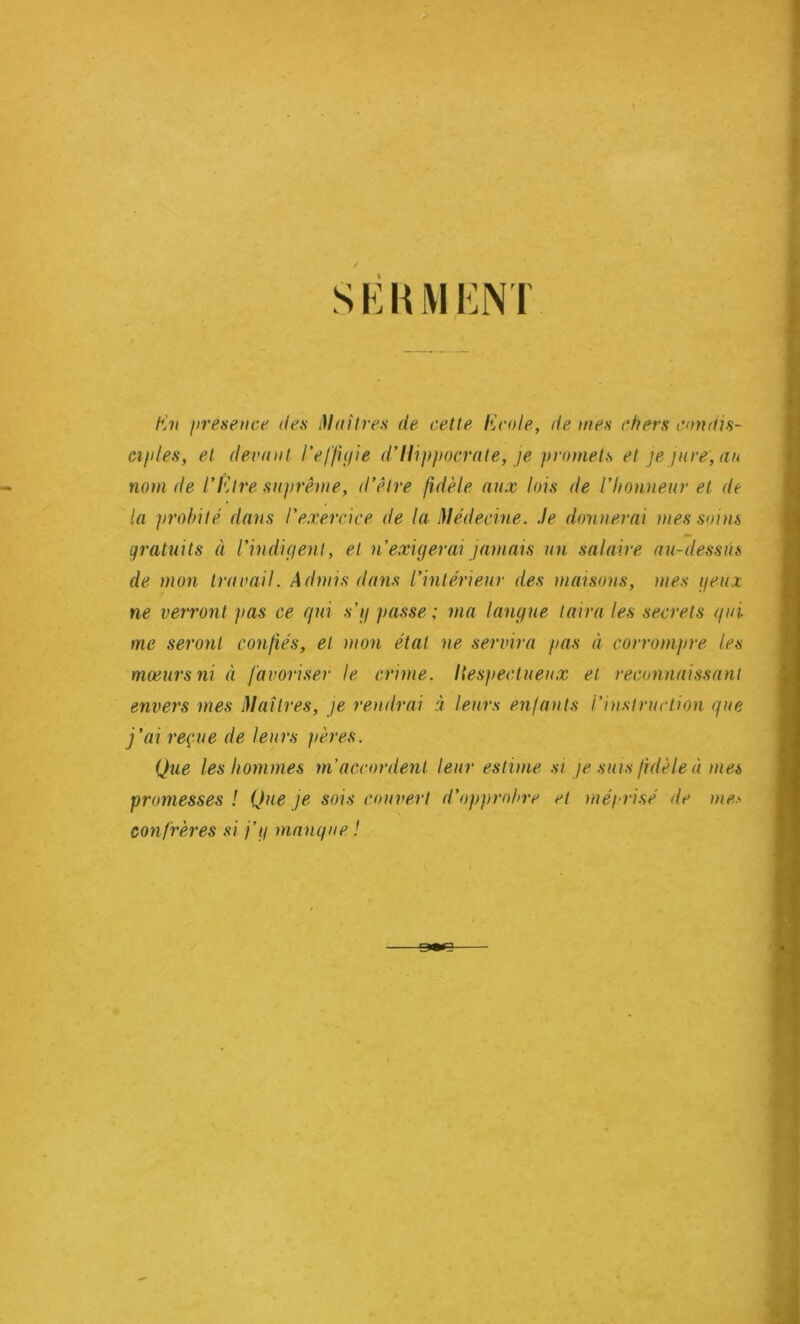 S E K1VIENT En présence des Mai 1res de cette Ecole, de mes chers condis- ciples, et devant l’effigie d’Hippocrate, je promets et je jure, an nom de l’Être suprême, d’être fidèle aux lois de l’honneur et de la probité dans l’exercice de la Médecine. Je donnerai mes soins gratuits à l’indigent, et n’exigerai jamais un salaire au-dessus de mon travail. Admis dans l’intérieur des maisons, mes yeux ne verront pas ce qui s’y passe; ma langue taira les secrets qui me seront confiés, et mon état ne servira pas à corrompre les mœurs ni à favoriser le crime. Itespectueux et reconnaissant envers mes Maîtres, je rendrai à leurs enfants l’instruction que j’ai reçue de leurs pères. Que les hommes m’accordent leur estime si je suis fidèle à mes promesses ! Que je sois couvert d’opprobre et méprisé de confrères si j’y manque ! me.'