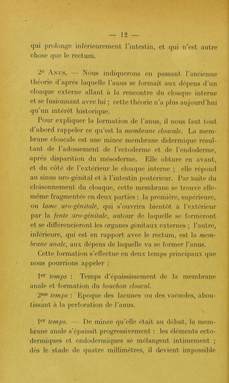 qui prolonge inférieurement l’intestin, et qui n’est autre chose que le rectum. 2° Anus. — Nous indiquerons en passant l’ancienne théorie d’après laquelle l’anus se formait aux dépens d’un cloaque externe allant à la rencontre du cloaque interne et se lusionnant avec lui ; cette théorie n’a plus aujourd’hui qu’un intérêt historique. Pour expliquer la formation de l’anus, il nous faut tout d’abord rappeler ce qu’est la membrane cloacale. La mem- brane cloacale est une mince membrane didermique résul- tant de l’adossement de l’ectoderme et de l’endoderme, après disparition du mésoderme. Elle obture en avant, et du côté de l’extérieur le cloaque interne ; elle répond au sinus uro-génital et à l’intestin postérieur. Par suite du cloisonnement du cloaque, cette membrane se trouve elle- même fragmentée en deux parties : la première, supérieure, ou lame uro-génitale, qui s’ouvrira bientôt à l’extérieur par la fente uro-génitale, autour de laquelle se formeront et se différencieront les organes génitaux externes ; l’autre, inférieure, qui est en rapport avec le rectum, est la mem- brane anale, aux dépens de laquelle va se former l’anus. Cette formation s’effectue en deux temps principaux que nous pourrions appeler : 1er temps : Temps d’épaississement de la membrane anale et formation du bouchon chacal. 2me temps : Epoque des lacunes ou des vacuoles, abou- tissant à la perforation de l’anus. Ier temps. — De mince qu’elle était au début, la mem- brane anale s’épaissit progressivement : les éléments ecto- dermiques et endodermiques se mélangent intimement ; dès le stade de quatre millimètres, il devient impossible