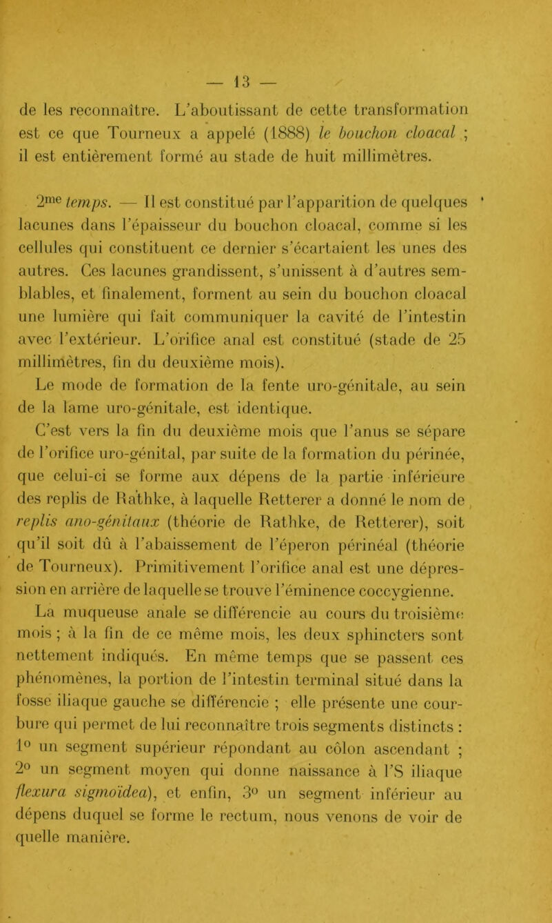 de les reconnaître. L’aboutissant de cette transformation est ce que Tourneux a appelé (1888) le bouchon cloacal ; il est entièrement formé au stade de huit millimètres. 2me temps. — Il est constitué par l’apparition de quelques ' lacunes dans l’épaisseur du bouchon cloacal, comme si les cellules qui constituent ce dernier s’écartaient les unes des autres. Ces lacunes grandissent, s’unissent à d’autres sem- blables, et finalement, forment au sein du bouchon cloacal une lumière qui fait communiquer la cavité de l’intestin avec l’extérieur. L’orifice anal est constitué (stade de 25 millimètres, fin du deuxième mois). Le mode de formation de la fente uro-génitale, au sein de la lame uro-génitale, est identique. C’est vers la fin du deuxième mois que l’anus se sépare de l’orifice uro-génital, par suite de la formation du périnée, que celui-ci se forme aux dépens de la partie inférieure des replis de Rathke, à laquelle Retterer a donné le nom de replis ano-gènitaux (théorie de Rathke, de Retterer), soit qu’il soit dû à l’abaissement de l’éperon périnéal (théorie de Tourneux). Primitivement l’orifice anal est une dépres- sion en arrière de laquelle se trouve l’éminence coccygienne. La muqueuse anale se différencie au cours du troisième mois ; à la fin de ce môme mois, les deux sphincters sont nettement indiqués. En même temps que se passent ces phénomènes, la portion de l’intestin terminal situé dans la fosse iliaque gauche se différencie ; elle présente une cour- bure qui permet de lui reconnaître trois segments distincts : 1° un segment supérieur répondant au côlon ascendant ; 2° un segment moyen qui donne naissance à l’S iliaque flexura sigmoïdea), et enfin, 3° un segment inférieur au dépens duquel se forme le rectum, nous venons de voir de quelle manière.