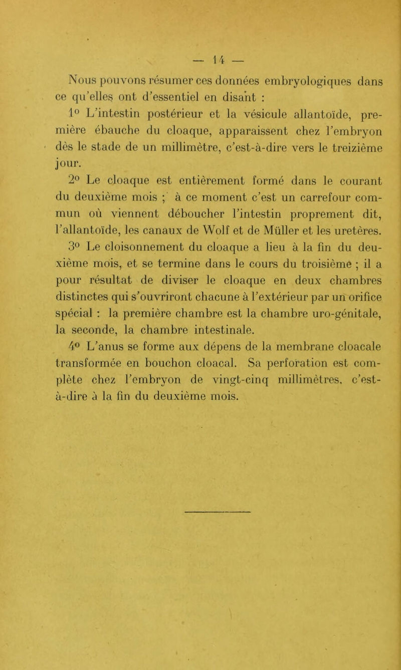 Nous pouvons résumer ces données embryologiques dans ce qu’elles ont d’essentiel en disant : 1° L’intestin postérieur et la vésicule allantoïde, pre- mière ébauche du cloaque, apparaissent chez l’embryon dès le stade de un millimètre, c’est-à-dire vers le treizième jour. 2° Le cloaque est entièrement formé dans le courant du deuxième mois ; à ce moment c’est un carrefour com- mun où viennent déboucher l’intestin proprement dit, l’allantoïde, les canaux de Wolf et de Müller et les uretères. 3° Le cloisonnement du cloaque a lieu à la fin du deu- xième mois, et se termine dans le cours du troisième ; il a pour résultat de diviser le cloaque en deux chambres distinctes qui s’ouvriront chacune à l’extérieur par un orifice spécial : la première chambre est la chambre uro-génitale, la seconde, la chambre intestinale. 4° L’anus se forme aux dépens de la membrane cloacale transformée en bouchon cloacal. Sa perforation est com- plète chez l’embryon de vingt-cinq millimètres, c’est- à-dire à la fin du deuxième mois.