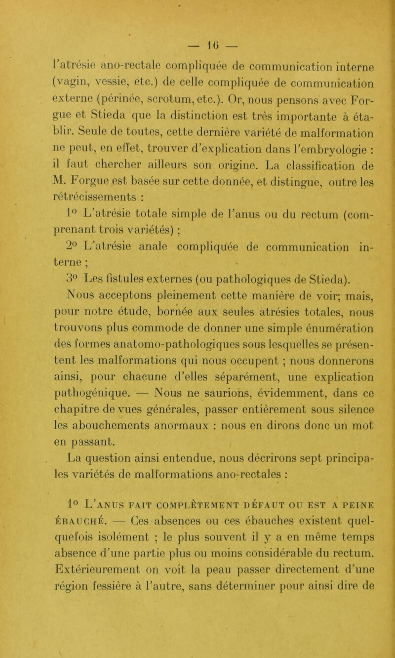 10 — l’atrésie ano-rectale compliquée de communication interne (vagin, vessie, etc.) de celle compliquée de communication externe (périnée, scrotum, etc.). Or, nous pensons avec For- gue et Stieda que la distinction est très importante à éta- blir. Seule de toutes, cette dernière variété de malformation ne peut, en effet, trouver d’explication dans l’embryologie : il tant chercher ailleurs son origine. La classification de M. Forgue est basée sur cette donnée, et distingue, outre les rétrécissements : 1° L’atrésie totale simple de l’anus ou du rectum (com- prenant trois variétés) ; 2° L’atrésie anale compliquée de communication in- terne ; 3° Les fistules externes (ou pathologiques de Stieda). Nous acceptons pleinement cette manière de voir; mais, pour notre étude, bornée aux seules atrésies totales, nous trouvons plus commode de donner une simple énumération des formes anatomo-pathologiques sous lesquelles se présen- tent les malformations qui nous occupent ; nous donnerons ainsi, pour chacune d’elles séparément, une explication pathogénique. — Nous ne saurions, évidemment, dans ce chapitre de vues générales, passer entièrement sous silence les abouchements anormaux : nous en dirons donc un mot en passant. La question ainsi entendue, nous décrirons sept principa- les variétés de malformations ano-rectales : 1° L’anus fait complètement défaut ou est a peine ébauché. — Ces absences ou ces ébauches existent quel- quefois isolément ; le plus souvent il y a en même temps absence d’une partie plus ou moins considérable du rectum. Extérieurement on voit la peau passer directement d’une région fessière à l’autre, sans déterminer pour ainsi dire de