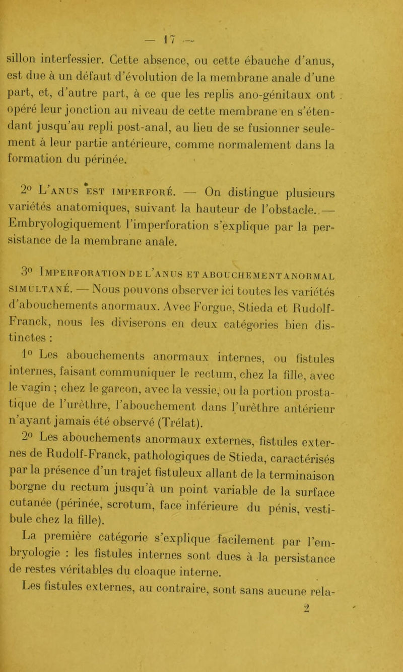 sillon interfessier. Cette absence, ou cette ébauche d’anus, est due à un défaut d’évolution de la membrane anale d’une part, et, d’autre part, à ce que les replis ano-génitaux ont opéré leur jonction au niveau de cette membrane en s’éten- dant jusqu’au repli post-anal, au lieu de se fusionner seule- ment à leur partie antérieure, comme normalement dans la formation du périnée. 2° L’anus est imperforé. — On distingue plusieurs variétés anatomiques, suivant la hauteur de l’obstacle. — Embryologiquement l’imperforation s’explique par la per- sistance de la membrane anale. 3° Imperforation de l’anus et abouchement anormal simultané. — Nous pouvons observer ici toutes les variétés d’abouchements anormaux. Avec Forgue, Stieda et Rudolf- Franck, nous les diviserons en deux catégories bien dis- tinctes : 1° Les abouchements anormaux internes, ou fistules internes, faisant communiquer le rectum, chez la fille, avec le \ agin , chez le garçon, avec la vessie, ou la portion prosta- tique de l’urèthre, l’abouchement dans l’urèthre antérieur n’ayant jamais été observé (Trélat). 2° Les abouchements anormaux externes, fistules exter- nes de Rudolf-Franck, pathologiques de Stieda, caractérisés par la présence d’un trajet fistuleux allant de la terminaison borgne du rectum jusqu’à un point variable de la surface cutanée (périnée, scrotum, face inférieure du pénis, vesti- bule chez la fille). La première catégorie s’explique facilement par l'em- bryologie : les fistules internes sont dues à la persistance de restes véritables du cloaque interne. Les fistules externes, au contraire, sont sans aucune rela-