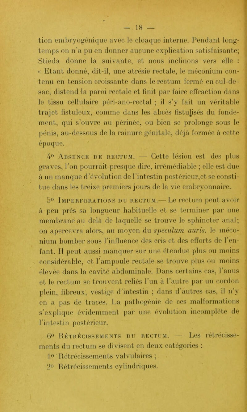 lion embryogénique avec le cloaque interne. Pendant long- temps on n’a pu en donner aucune explication satisfaisante; Stieda donne la suivante, et nous inclinons vers elle : « Etant donné, dit-il, une atrésie rectale, le méconium con- tenu en tension croissante dans le rectum fermé en cul-de- sac, distend la paroi rectale et finit par faire effraction dans le tissu cellulaire péri-ano-rectal ; il s’y fait un véritable trajet (istuleux, comme dans les abcès listuhsés du fonde- ment, qui s’ouvre au périnée, ou bien se prolonge sous le pénis, au-dessous de la rainure génitale, déjà formée à cette époque. 4° Absence de rectum. — Cette lésion est des plus graves, l’on pourrait presque dire, irrémédiable ; elle est due à un manque d’évolution de l’intestin postérieur,et se consti- tue dans les treize premiers jours de la vie embryonnaire. 5° Imperforations nu rectum.— Le rectum peut avoir à peu près sa longueur habituelle et se terminer par une membrane au delà de laquelle se trouve le sphincter anal; on apercevra alors, au moyen du spéculum auris. le méco- nium bomber sous l’influence des cris et des efforts de l’en- fant. Il peut aussi manquer sur une étendue plus ou moins considérable, et l’ampoule rectale se trouve plus ou moins élevée dans la cavité abdominale. Dans certains cas, l’anus et le rectum se trouvent reliés l’un à l'autre par un cordon plein, fibreux, vestige d’intestin ; dans d'autres cas, il n’y en a pas de traces. La pathogénie de ces malformations s’explique évidemment par une évolution incomplète de l’intestin postérieur. 6° Rétrécissements du rectum. — Les rétrécisse- ments du rectum se divisent en deux catégories : 1° Rétrécissements valvulaires ; 2° Rétrécissements cylindriques.