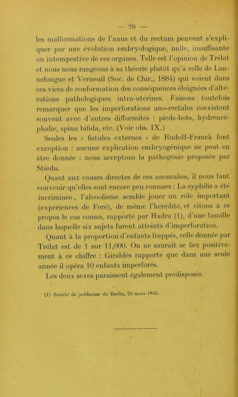 ‘20 les malformations de l'anus et du rectum peuvent s’expli- quer par une évolution embryologique, nulle, insuffisante ou intempestive de ces organes. Telle est l’opinion de Trélat et nous nous rangeons à sa théorie plutôt qu’à celle de Lan- nelongue et Verneuil (Soc. de Chir., 1884) qui voient dans ces vices de conformation des conséquences éloignées d’alté- rations pathologiques intra-utérines. Faisons toutefois remarquer que les imperforations ano-rectales coexistent souvent avec d’autres difformités : pieds-bots, hydrencé- phalie, spina bifîda, etc. (Voir obs. IX.) Seules les « fistules externes » de Rudolf-Franck font exception : aucune explication embryogénique ne peut en être donnée : nous acceptons la pathogénie proposée par Stieda. Quant aux causes directes de ces anomalies, il nous faut convenir qu’elles sont encore peu connues : La syphilis a été incriminée, l’alcoolisme semble jouer un rôle important (expériences de Feré), de même 1 hérédité, et citons à ce propos le cas connu, rapporté par Hadra (1), d’une famille dans laquelle six sujets furent atteints d’imperforation. Quant à la proportion d’enfants frappés, celle donnée par Trélat est de 1 sur 11,000. On ne saurait se fier positive- ment à ce chiffre : Giraldès rapporte que dans une seule année il opéra 10 enfants imperforés. Les deux sexes paraissent également prédisposés. (1) Société de médecine de Berlin, 25 mars 1*S5.