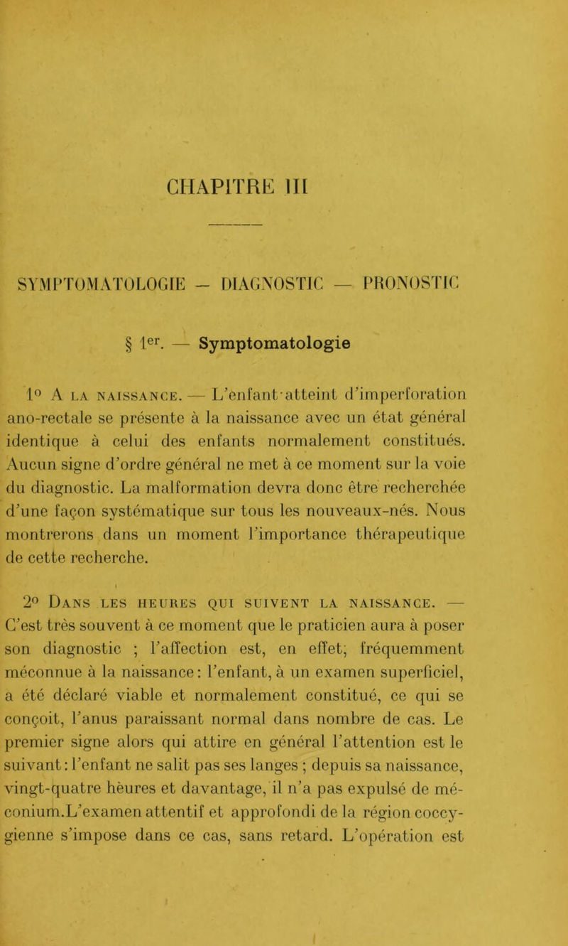 SYMPTOMATOLOGIE - DIAGNOSTIC — PRONOSTIC § 1er. — Symptomatologie 1° A la naissance.— L’enfanLatteint d’imperforation ano-rectale se présente à la naissance avec un état général identique à celui des enfants normalement constitués. Aucun signe d’ordre général ne met à ce moment sur la voie du diagnostic. La malformation devra donc être recherchée d’une façon systématique sur tous les nouveaux-nés. Nous montrerons dans un moment l’importance thérapeutique de cette recherche. i 2° Dans les heures qui suivent la naissance. — C’est très souvent à ce moment que le praticien aura à poser son diagnostic ; l’affection est, en effet, fréquemment méconnue à la naissance: l’enfant, à un examen superficiel, a été déclaré viable et normalement constitué, ce qui se conçoit, l’anus paraissant normal dans nombre de cas. Le premier signe alors qui attire en général l’attention est le suivant : l’enfant ne salit pas ses langes ; depuis sa naissance, vingt-quatre hèures et davantage, il n’a pas expulsé de mé- conium.L’examen attentif et approfondi de la région coccy- gienne s’impose dans ce cas, sans retard. L’opération est I