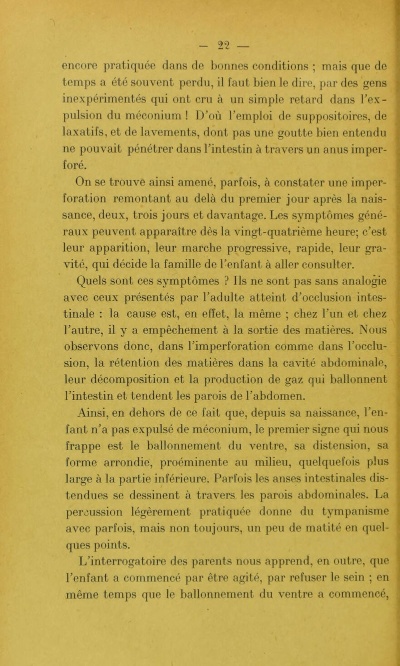 encore pratiquée dans de bonnes conditions ; mais que de temps a été souvent perdu, il faut bien le dire, par des gens inexpérimentés qui ont cru à un simple retard dans l'ex- pulsion du méconium ! D’où l’emploi de suppositoires, de laxatifs, et de lavements, dont pas une goutte bien entendu ne pouvait pénétrer dans l’intestin à travers un anus imper- foré. On se trouve ainsi amené, parfois, à constater une imper- foration remontant au delà du premier jour après la nais- sance, deux, trois jours et davantage. Les symptômes géné- raux peuvent apparaître dès la vingt-quatrième heure; c’est leur apparition, leur marche progressive, rapide, leur gra- vité, qui décide la famille de l’enfant à aller consulter. Quels sont ces symptômes ? Ils ne sont pas sans analogie avec ceux présentés par l’adulte atteint d’occlusion intes- tinale : la cause est, en effet, la même ; chez l’un et chez l’autre, il y a empêchement à la sortie des matières. Nous observons donc, dans l’imperforation comme dans l’occlu- sion, la rétention des matières dans la cavité abdominale, leur décomposition et la production de gaz qui ballonnent l’intestin et tendent les parois de l’abdomen. Ainsi, en dehors de ce fait que, depuis sa naissance, l’en- fant n’a pas expulsé de méconium, le premier signe qui nous frappe est le ballonnement du ventre, sa distension, sa forme arrondie, proéminente au milieu, quelquefois plus large à la partie inférieure. Parfois les anses intestinales dis- tendues se dessinent à travers les parois abdominales. La percussion légèrement pratiquée donne du tympanisme avec parfois, mais non toujours, un peu de matité en quel- ques points. L’interrogatoire des parents nous apprend, en outre, que l’enfant a commencé par être agité, par refuser le sein ; en même temps que le ballonnement du ventre a commencé,