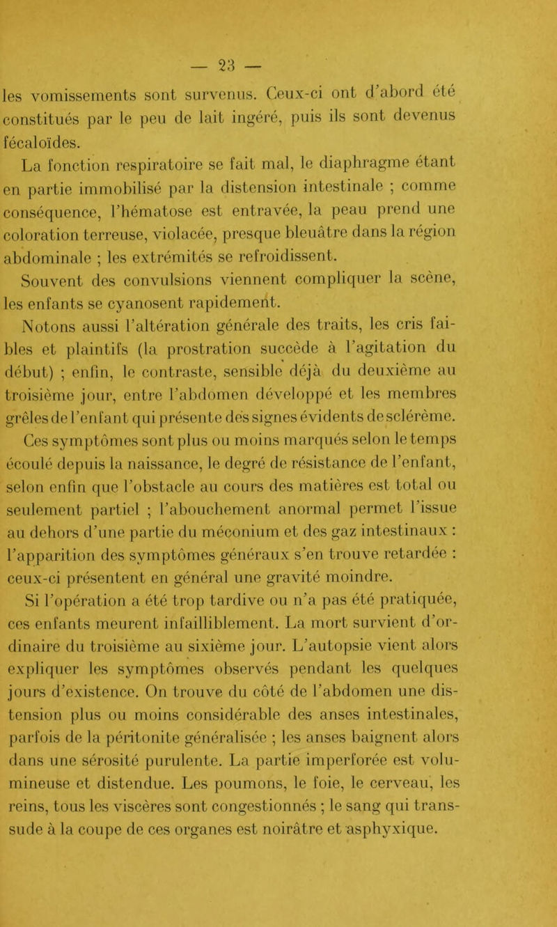 les vomissements sont survenus. Ceux-ci ont d’abord été constitués par le peu de lait ingéré, puis ils sont devenus fécaloïdes. La fonction respiratoire se fait mal, le diaphragme étant en partie immobilisé par la distension intestinale ; comme conséquence, l’hématose est entravée, la peau prend une coloration terreuse, violacée, presque bleuâtre dans la région abdominale ; les extrémités se refroidissent. Souvent des convulsions viennent compliquer la scène, les enfants se cyanosent rapidement. Notons aussi l’altération générale des traits, les cris fai- bles et plaintifs (la prostration succède à l’agitation du début) ; enfin, le contraste, sensible déjà du deuxième au troisième jour, entre l’abdomen développé et les membres grêles de l’enfant qui présente dés signes évidents de sclérème. Ces symptômes sont plus ou moins marqués selon le temps écoulé depuis la naissance, le degré de résistance de l’enfant, selon enfin que l’obstacle au cours des matières est total ou seulement partiel ; l’abouchement anormal permet l’issue au dehors d’une partie du méconium et des gaz intestinaux : l’apparition des symptômes généraux s’en trouve retardée : ceux-ci présentent en général une gravité moindre. Si l’opération a été trop tardive ou n’a pas été pratiquée, ces enfants meurent infailliblement. La mort survient d’or- dinaire du troisième au sixième jour. L’autopsie vient alors expliquer les symptômes observés pendant les quelques jours d’existence. On trouve du côté de l’abdomen une dis- tension plus ou moins considérable des anses intestinales, parfois de la péritonite généralisée ; les anses baignent alors dans une sérosité purulente. La partie imperforée est volu- mineuse et distendue. Les poumons, le foie, le cerveau, les reins, tous les viscères sont congestionnés ; le sang qui trans- sude à la coupe de ces organes est noirâtre et asphyxique.