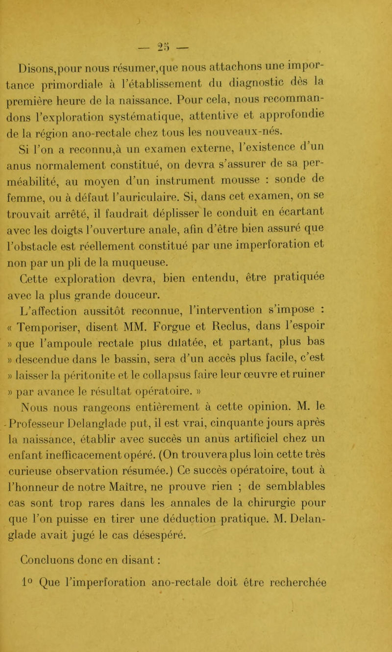 Disons,pour nous résumer,que nous attachons une impor- tance primordiale à l’établissement du diagnostic des la première heure de la naissance. Pour cela, nous recomman- dons l’exploration systématique, attentive et approfondie de la région ano-rectale chez tous les nouveaux-nés. Si l’on a reconnu,à un examen externe, l’existence d un anus normalement constitué, on devra s’assurer de sa per- méabilité, au moyen d’un instrument mousse : sonde de femme, ou à défaut l’auriculaire. Si, dans cet examen, on se trouvait arrêté, il faudrait déplisser le conduit en écartant avec les doigts l’ouverture anale, afin d’être bien assuré que l’obstacle est réellement constitué par une imperforation et non par un pli de la muqueuse. Cette exploration devra, bien entendu, être pratiquée avec la plus grande douceur. L’affection aussitôt reconnue, l’intervention s’impose : « Temporiser, disent MM. Forgue et Reclus, dans l’espoir » que l’ampoule rectale plus dilatée, et partant, plus bas » descendue dans le bassin, sera d’un accès plus facile, c’est » laisser la péritonite et le collapsus faire leur œuvre et ruiner » par avance le résultat opératoire. » Nous nous rangeons entièrement à cette opinion. M. le -Professeur Delanglade put, il est vrai, cinquante jours après la naissance, établir avec succès un anus artificiel chez un enfant inefficacement opéré. (On trouvera plus loin cette très curieuse observation résumée.) Ce succès opératoire, tout à l’honneur de notre Maître, ne prouve rien ; de semblables cas sont trop rares dans les annales de la chirurgie pour que l’on puisse en tirer une déduction pratique. M. Delan- glade avait jugé le cas désespéré. Concluons donc en disant : 1° Que l’imperforation ano-rectale doit être recherchée