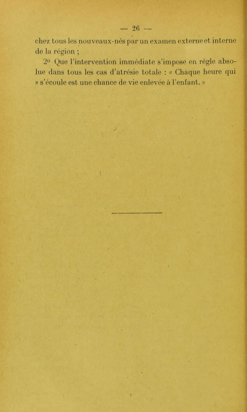 — 20 — chez tous les nouveaux-nés par un examen externe et interne de la région ; 2° Que l'intervention immédiate s’impose en règle abso- lue dans tous les cas d’atrésie totale : « Chaque heure qui » s’écoule est une chance de vie enlevée à l’enfant. » 1