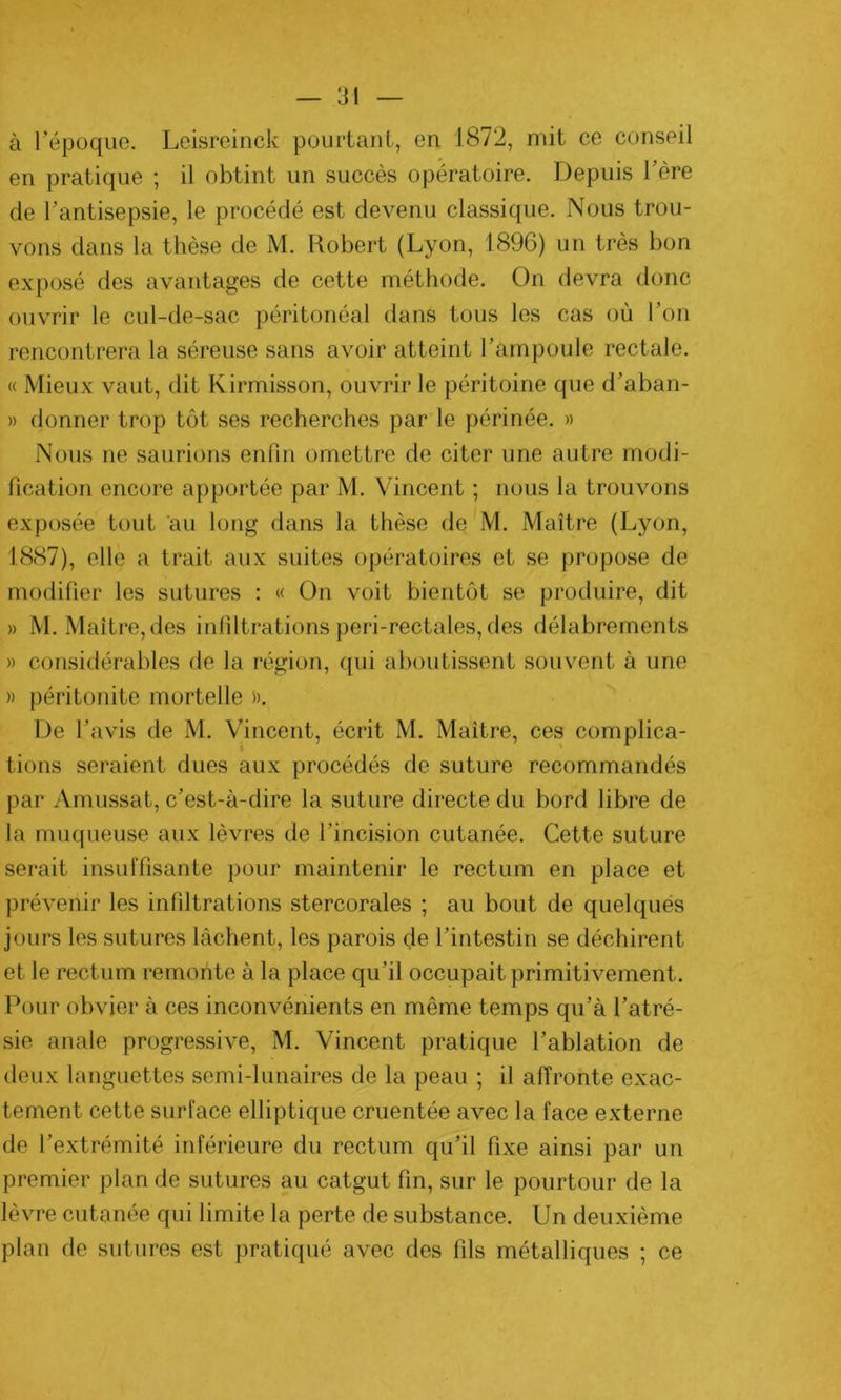 à l’époque. Leisreinck pourtant, en 1872, mit ce conseil en pratique ; il obtint un succès opératoire. Depuis l’ère de l’antisepsie, le procédé est devenu classique. Nous trou- vons dans la thèse de M. Robert (Lyon, 1896) un très bon exposé des avantages de cette méthode. On devra donc ouvrir le cul-de-sac péritonéal dans tous les cas où l’on rencontrera la séreuse sans avoir atteint l’ampoule rectale. « Mieux vaut, dit Kirmisson, ouvrir le péritoine que d’aban- » donner trop tôt ses recherches par le périnée. » Nous ne saurions enfin omettre de citer une autre modi- fication encore apportée par M. Vincent ; nous la trouvons exposée tout au long dans la thèse de M. Maître (Lyon, 1887), elle a trait aux suites opératoires et se propose de modifier les sutures : « On voit bientôt se produire, dit » M. Maître,des infiltrations peri-rectales, des délabrements » considérables de la région, qui aboutissent souvent à une » péritonite mortelle ». De l’avis de M. Vincent, écrit M. Maître, ces complica- tions seraient dues aux procédés de suture recommandés par Amussat, c’est-à-dire la suture directe du bord libre de la muqueuse aux lèvres de l'incision cutanée. Cette suture serait insuffisante pour maintenir le rectum en place et prévenir les infiltrations stercorales ; au bout de quelques jours les sutures lâchent, les parois de l’intestin se déchirent et le rectum remonte à la place qu’il occupait primitivement. Pour obvier à ces inconvénients en même temps qu’à l’atré- sie anale progressive, M. Vincent pratique l’ablation de deux languettes semi-lunaires de la peau ; il affronte exac- tement cette surface elliptique cruentée avec la face externe de l’extrémité inférieure du rectum qu’il fixe ainsi par un premier plan de sutures au catgut fin, sur le pourtour de la lèvre cutanée qui limite la perte de substance. Un deuxième plan de sutures est pratiqué avec des fils métalliques ; ce