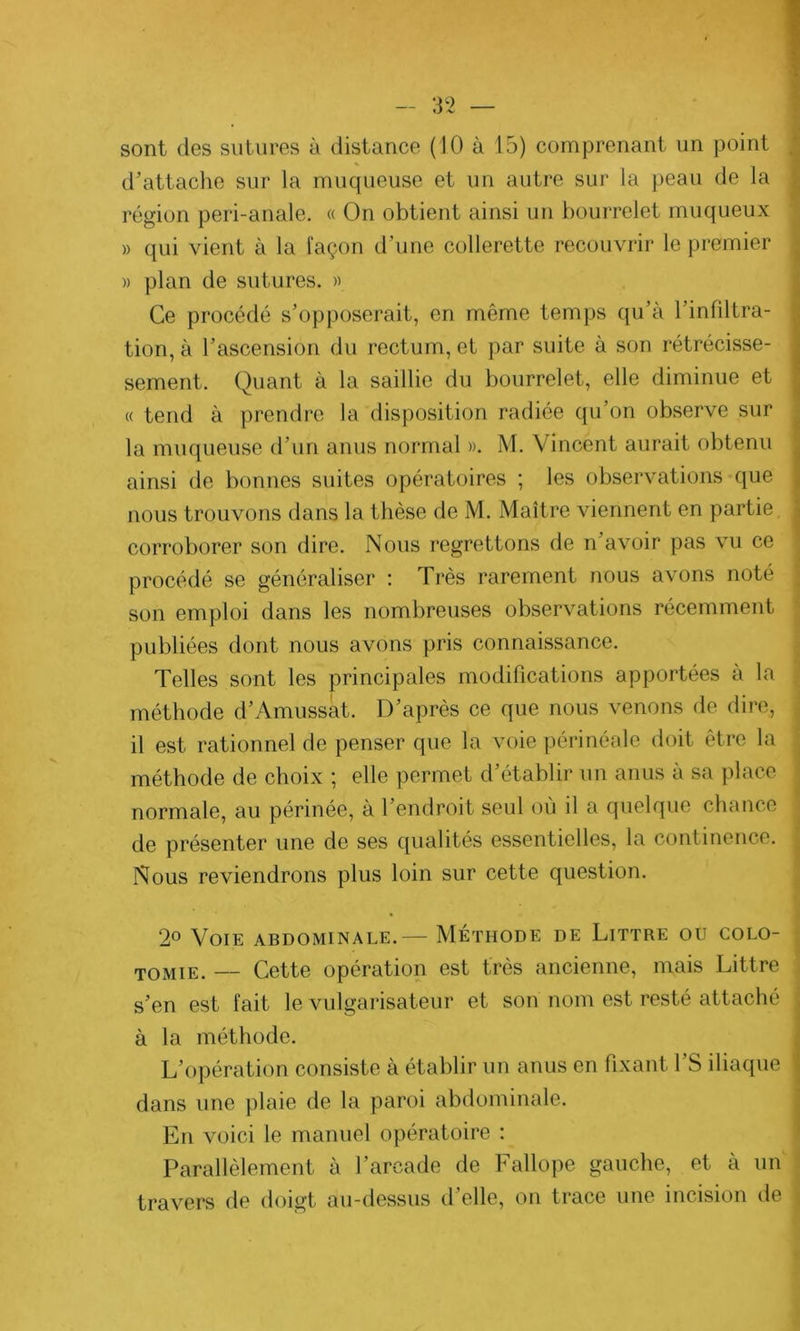 sont des sutures à distance (10 à 15) comprenant un point d’attache sur la muqueuse et un autre sur la peau de la région peri-anale. « On obtient ainsi un bourrelet muqueux » qui vient à la façon d’une collerette recouvrir le premier » plan de sutures. » Ce procédé s’opposerait, en même temps qu’à l’infiltra- tion, à l’ascension du rectum, et par suite à son rétrécisse- sement. Quant à la saillie du bourrelet, elle diminue et « tend à prendre la disposition radiée qu’on observe sur la muqueuse d’un anus normal ». M. Vincent aurait obtenu ainsi de bonnes suites opératoires ; les observations que nous trouvons dans la thèse de M. Maître viennent en partie ; corroborer son dire. Nous regrettons de n avoir pas vu ce procédé se généraliser : Très rarement nous avons noté son emploi dans les nombreuses observations récemment publiées dont nous avons pris connaissance. Telles sont les principales modifications apportées a la méthode d’Amussût. D’après ce que nous venons de dire, il est rationnel de penser que la voie périnéale doit être la méthode de choix ; elle permet d’établir un anus a sa place normale, au périnée, à l’endroit seul où il a quelque chance de présenter une de ses qualités essentielles, la continence. Nous reviendrons plus loin sur cette question. 2° Voie abdominale.— Méthode de Littré ou colo- tomie. — Cette opération est très ancienne, mais Littré s’en est fait le vulgarisateur et son nom est resté attaché à la méthode. L’opération consiste à établir un anus en fixant l’S iliaque 1 dans une plaie de la paroi abdominale. En voici le manuel opératoire : Parallèlement à l’arcade de Fallope gauche, et à un travers de doigt au-dessus d’elle, on trace une incision de ,