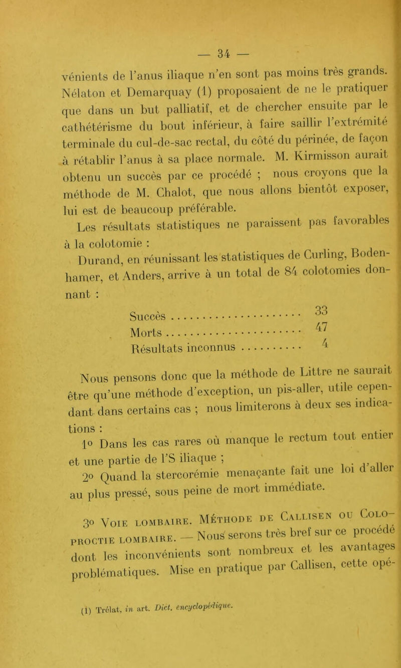 vénients de l’anus iliaque n’en sont pas moins très grands. Nélaton et Demarquay (1) proposaient de ne le pratiquer que dans un but palliatif, et de chercher ensuite par le cathétérisme du bout inférieur, à faire saillir 1 extrémité terminale du cul-de-sac rectal, du côté du périnée, de façon à rétablir l’anus à sa place normale. M. Kirmisson aurait obtenu un succès par ce procédé ; nous croyons que la méthode de M. Chalot, que nous allons bientôt exposer, lui est de beaucoup préférable. Les résultats statistiques ne paraissent pas favorables à la colotomie : Durand, en réunissant les statistiques de Curling, Bot en hamer, et Anders, arrive à un total de 84 colotomies don- nant : Succès ^ Morts ^ Résultats inconnus /l Nous pensons donc que la méthode de Littré ne saurait être qu’une méthode d’exception, un pis-aller, utile cepen- dant dans certains cas ; nous limiterons à deux ses indica- tions : . . .. lo Dans les cas rares où manque le rectum tout entier et une partie de l’S iliaque ; „ n 2° Quand la stercorémie menaçante tait une loi d a er au plus pressé, sous peine de mort immédiate. 30 Voie lombaire. Méthode de Calusen ou Colo- pboctie lombaire. - Nous serons très bref sur ce procédé dont les inconvénients sont nombreux et les avantages problématiques. Mise en pratique par Callisen, cette ope (1) Trélat, in art. Dict. encyclopédique.