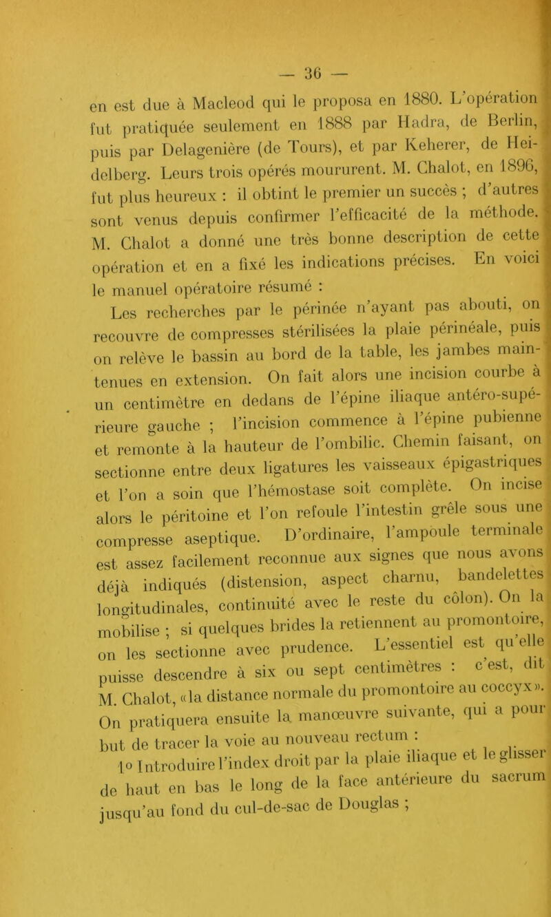 en est due à Macleod qui le proposa en 1880. L'opération fut pratiquée seulement en 1888 par Hadra, de Berlin, puis par Delageniôre (de Tours), et par Keherer, de Hei- delberg. Leurs trois opérés moururent. M. Chalot, en 1896, fut plus heureux : il obtint le premier un succès ; d autres sont venus depuis confirmer l'efficacité de la méthode. M. Chalot a donné une très bonne description de cette opération et en a fixé les indications précises. En voici le manuel opératoire résumé : Les recherches par le périnée n’ayant pas abouti, on recouvre décompresses stérilisées la plaie périnéale, puis on relève le bassin au bord de la table, les jambes main- tenues en extension. On fait alors une incision courbe à un centimètre en dedans de l’épine iliaque antéro-supé- rieure gauche ; l’incision commence à l’épine pubienne ^ et remonte à la hauteur de l’ombilic. Chemin faisant, on sectionne entre deux ligatures les vaisseaux épigastriques et l’on a soin que l’hémostase soit complète. On incise alors le péritoine et l’on refoule l’intestin grele sous une I compresse aseptique. D’ordinaire, l’ampoule terminale est assez facilement reconnue aux signes que nous avons déjà indiqués (distension, aspect charnu, bandelettes longitudinales, continuité avec le reste du colon). On la mobilise ; si quelques brides la retiennent au promontoire, on les sectionne avec prudence. L’essentiel est qu elle puisse descendre à six ou sept centimètres : c est, dit, M Chalot, «la distance normale du promontoire au coccyx... On pratiquera ensuite la manœuvre suivante, qui a pour but de tracer la voie au nouveau rectum : ... | o 1 ntroduire l’index droit par la plaie iliaque et le glisser de haut en bas le long de la face antérieure du sacrum jusqu’au fond du cul-de-sac de Douglas ;
