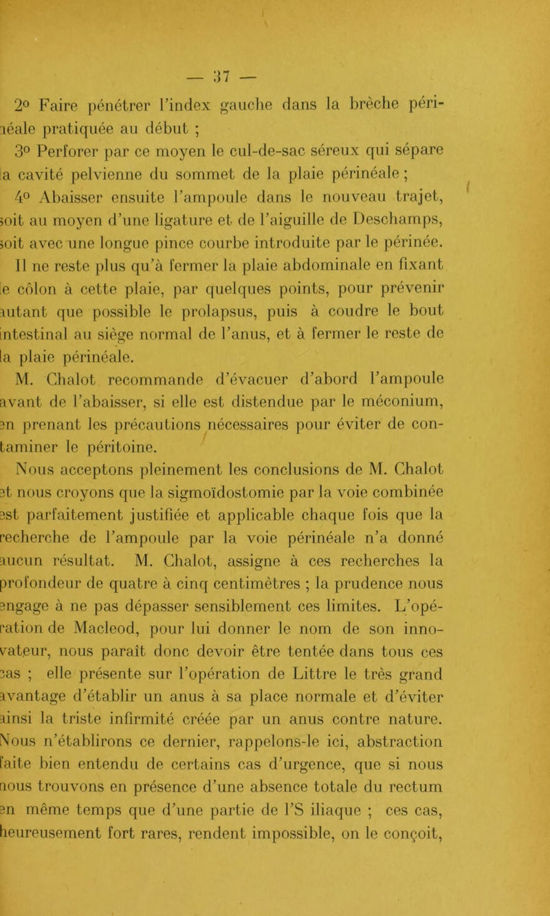 i 2° Faire pénétrer l’index gauche dans la brèche péri- léale pratiquée au début ; 3° Perforer par ce moyen le cul-de-sac séreux qui sépare la cavité pelvienne du sommet de la plaie périnéale ; 4° Abaisser ensuite l’ampoule dans le nouveau trajet, soit au moyen d’une ligature et de l’aiguille de Deschamps, soit avec une longue pince courbe introduite par le périnée. Il ne reste plus qu’à fermer la plaie abdominale en fixant le côlon à cette plaie, par quelques points, pour prévenir autant que possible le prolapsus, puis à coudre le bout intestinal au siège normal de l’anus, et à fermer le reste de la plaie périnéale. M. Chalot recommande d’évacuer d’abord l’ampoule avant de l’abaisser, si elle est distendue par le méconium, an prenant les précautions nécessaires pour éviter de con- taminer le péritoine. Nous acceptons pleinement les conclusions de M. Chalot 3t nous croyons que la sigmoïdostomie par la voie combinée 3st parfaitement justifiée et applicable chaque fois que la recherche de l’ampoule par la voie périnéale n’a donné aucun résultat. M. Chalot, assigne à ces recherches la profondeur de quatre à cinq centimètres ; la prudence nous angage à ne pas dépasser sensiblement ces limites. L’opé- ration de Macleod, pour lui donner le nom de son inno- vateur, nous paraît donc devoir être tentée dans tous ces 3as ; elle présente sur l’opération de Littré le très grand avantage d’établir un anus à sa place normale et d’éviter ainsi la triste infirmité créée par un anus contre nature. Nous n’établirons ce dernier, rappelons-le ici, abstraction faite bien entendu de certains cas d’urgence, que si nous nous trouvons en présence d’une absence totale du rectum 3n même temps que d’une partie de l’S iliaque ; ces cas, heureusement fort rares, rendent impossible, on le conçoit,